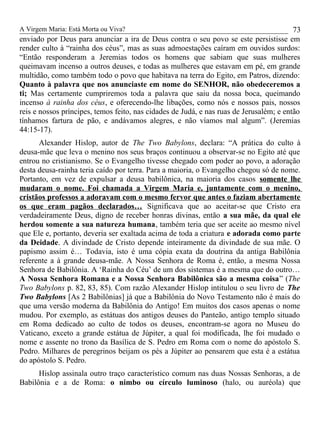 A Virgem Maria: Está Morta ou Viva?
enviado por Deus para anunciar a ira de Deus contra o seu povo se este persistisse em
render culto à “rainha dos céus”, mas as suas admoestações caíram em ouvidos surdos:
“Então responderam a Jeremias todos os homens que sabiam que suas mulheres
queimavam incenso a outros deuses, e todas as mulheres que estavam em pé, em grande
multidão, como também todo o povo que habitava na terra do Egito, em Patros, dizendo:
Quanto à palavra que nos anunciaste em nome do SENHOR, não obedeceremos a
ti; Mas certamente cumpriremos toda a palavra que saiu da nossa boca, queimando
incenso à rainha dos céus, e oferecendo-lhe libações, como nós e nossos pais, nossos
reis e nossos príncipes, temos feito, nas cidades de Judá, e nas ruas de Jerusalém; e então
tínhamos fartura de pão, e andávamos alegres, e não víamos mal algum”. (Jeremias
44:15-17).
Alexander Hislop, autor de The Two Babylons, declara: “A prática do culto à
deusa-mãe que leva o menino nos seus braços continuou a observar-se no Egito até que
entrou no cristianismo. Se o Evangelho tivesse chegado com poder ao povo, a adoração
desta deusa-rainha teria caído por terra. Para a maioria, o Evangelho chegou só de nome.
Portanto, em vez de expulsar a deusa babilônica, na maioria dos casos somente lhe
mudaram o nome. Foi chamada a Virgem Maria e, juntamente com o menino,
cristãos professos a adoravam com o mesmo fervor que antes o faziam abertamente
os que eram pagãos declarados… Significava que ao aceitar-se que Cristo era
verdadeiramente Deus, digno de receber honras divinas, então a sua mãe, da qual ele
herdou somente a sua natureza humana, também teria que ser aceite ao mesmo nível
que Ele e, portanto, deveria ser exaltada acima de toda a criatura e adorada como parte
da Deidade. A divindade de Cristo depende inteiramente da divindade de sua mãe. O
papismo assim é… Todavia, isto é uma cópia exata da doutrina da antiga Babilônia
referente a à grande deusa-mãe. A Nossa Senhora de Roma é, então, a mesma Nossa
Senhora de Babilônia. A ‘Rainha do Céu’ de um dos sistemas é a mesma que do outro…
A Nossa Senhora Romana e a Nossa Senhora Babilônica são a mesma coisa” (The
Two Babylons p. 82, 83, 85). Com razão Alexander Hislop intitulou o seu livro de The
Two Babylons [As 2 Babilônias] já que a Babilônia do Novo Testamento não é mais do
que uma versão moderna da Babilônia do Antigo! Em muitos dos casos apenas o nome
mudou. Por exemplo, as estátuas dos antigos deuses do Panteão, antigo templo situado
em Roma dedicado ao culto de todos os deuses, encontram-se agora no Museu do
Vaticano, exceto a grande estátua de Júpiter, a qual foi modificada, lhe foi mudado o
nome e assente no trono da Basílica de S. Pedro em Roma com o nome do apóstolo S.
Pedro. Milhares de peregrinos beijam os pés a Júpiter ao pensarem que esta é a estátua
do apóstolo S. Pedro.
Hislop assinala outro traço característico comum nas duas Nossas Senhoras, a de
Babilônia e a de Roma: o nimbo ou círculo luminoso (halo, ou auréola) que
73
 