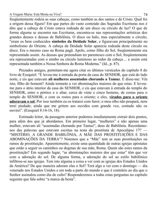 A Virgem Maria: Está Morta ou Viva?
freqüentemente rodeia as suas cabeças, como também as dos santos e de Cristo. Qual foi
a origem dessa figura? Em que partes do vasto conteúdo das Sagradas Escrituras nos é
dito que a cabeça de Cristo estava rodeada de um disco ou círculo de luz? O que de
forma alguma se encontra nas Escrituras, encontra-se nas representações artísticas dos
grandes deuses e deusas de Babilônia. O disco ou halo, mas especialmente o círculo,
“eram os bem conhecidos símbolos da Deidade Solar, e figuravam principalmente no
simbolismo do Oriente. A cabeça da Deidade Solar aparecia rodeada deste circulo ou
disco. Era o mesmo caso na Roma pagã. Apolo, como filho do Sol, freqüentemente era
representado assim. As deusas que pretendiam ter parentesco com o Sol, freqüentemente
era representadas com o nimbo ou círculo luminoso ao redor da cabeça… e assim está
representada também a Nossa Senhora da Roma Moderna.” (Id., p. 87).
Prezados amigos, permitam-me agora citar os últimos versículos do capítulo 8 do
livro de Ezequiel: “E levou-me à entrada da porta da casa do SENHOR, que está do lado
norte, e eis que estavam ali mulheres assentadas chorando a Tamuz. E disse-me: Vês
isto, filho do homem? Ainda tornarás a ver abominações maiores do que estas. E levou-
me para o átrio interior da casa do SENHOR, e eis que estavam à entrada do templo do
SENHOR, entre o pórtico e o altar, cerca de vinte e cinco homens, de costas para o
templo do SENHOR, e com os rostos para o oriente; e eles, virados para o oriente
adoravam o sol. Por isso também eu os tratarei com furor; o meu olho não poupará, nem
terei piedade; ainda que me gritem aos ouvidos com grande voz, contudo não os
ouvirei”. (Ezequiel 8:14-16, 18).
Estimado leitor, da passagem anterior podemos imediatamente extrair dois pontos,
para além dos que já abordamos. Em primeiro lugar, “mulheres” e não apenas uma
mulher, estavam ali “assentadas chorando por Tamuz”, deus de Babilônia. Recordamo-
nos das palavras que estavam escritas na testa da prostituta de Apocalipse 17? —
“MISTÉRIO, A GRANDE BABILÔNIA, A MÃE DAS PROSTITUIÇÕES E DAS
ABOMINAÇÕES DA TERRA”? Notemos que a “Mãe” tem as suas prostituições ou
ramos de prostituição. Aparentemente, existe uma quantidade de outras igrejas apóstatas
que estão a seguir os caminhos ou dogmas de sua mãe, Roma. Quem são estes ramos da
prostituição? Em segundo lugar, “as abominações maiores dos que estas” têm que ver
com a adoração do sol. De alguma forma, a adoração do sol ao estilo babilônico
infiltrou-se nas igrejas. Tem isto alguma a coisa a ver com as igrejas dos Estados Unidos
da América? De que maneira adoram elas o Sol? Terá algo a ver com o domingo — dia
venerado nos Estados Unidos e em toda a parte do mundo e que é contrário ao dia que o
Senhor assinalou como dia de culto? Responderemos a todas estas perguntas no capítulo
seguinte que fala sobre “a marca da besta”.
74
 