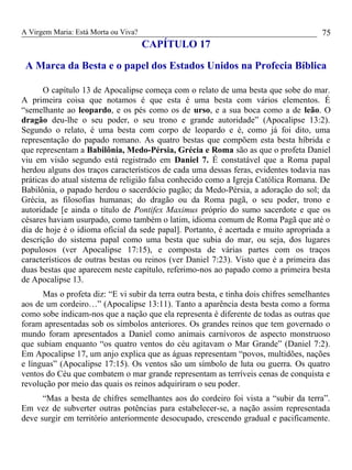 A Virgem Maria: Está Morta ou Viva?
CAPÍTULO 17
A Marca da Besta e o papel dos Estados Unidos na Profecia Bíblica
O capítulo 13 de Apocalipse começa com o relato de uma besta que sobe do mar.
A primeira coisa que notamos é que esta é uma besta com vários elementos. É
“semelhante ao leopardo, e os pés como os de urso, e a sua boca como a de leão. O
dragão deu-lhe o seu poder, o seu trono e grande autoridade” (Apocalipse 13:2).
Segundo o relato, é uma besta com corpo de leopardo e é, como já foi dito, uma
representação do papado romano. As quatro bestas que compõem esta besta híbrida e
que representam a Babilônia, Medo-Pérsia, Grécia e Roma são as que o profeta Daniel
viu em visão segundo está registrado em Daniel 7. É constatável que a Roma papal
herdou alguns dos traços característicos de cada uma dessas feras, evidentes todavia nas
práticas do atual sistema de religião falsa conhecido como a Igreja Católica Romana. De
Babilônia, o papado herdou o sacerdócio pagão; da Medo-Pérsia, a adoração do sol; da
Grécia, as filosofias humanas; do dragão ou da Roma pagã, o seu poder, trono e
autoridade [e ainda o título de Pontifex Maximus próprio do sumo sacerdote e que os
césares haviam usurpado, como também o latim, idioma comum de Roma Pagã que até o
dia de hoje é o idioma oficial da sede papal]. Portanto, é acertada e muito apropriada a
descrição do sistema papal como uma besta que subia do mar, ou seja, dos lugares
populosos (ver Apocalipse 17:15), e composta de várias partes com os traços
característicos de outras bestas ou reinos (ver Daniel 7:23). Visto que é a primeira das
duas bestas que aparecem neste capítulo, referimo-nos ao papado como a primeira besta
de Apocalipse 13.
Mas o profeta diz: “E vi subir da terra outra besta, e tinha dois chifres semelhantes
aos de um cordeiro…” (Apocalipse 13:11). Tanto a aparência desta besta como a forma
como sobe indicam-nos que a nação que ela representa é diferente de todas as outras que
foram apresentadas sob os símbolos anteriores. Os grandes reinos que tem governado o
mundo foram apresentados a Daniel como animais carnívoros de aspecto monstruoso
que subiam enquanto “os quatro ventos do céu agitavam o Mar Grande” (Daniel 7:2).
Em Apocalipse 17, um anjo explica que as águas representam “povos, multidões, nações
e línguas” (Apocalipse 17:15). Os ventos são um símbolo de luta ou guerra. Os quatro
ventos do Céu que combatem o mar grande representam as terríveis cenas de conquista e
revolução por meio das quais os reinos adquiriram o seu poder.
“Mas a besta de chifres semelhantes aos do cordeiro foi vista a “subir da terra”.
Em vez de subverter outras potências para estabelecer-se, a nação assim representada
deve surgir em território anteriormente desocupado, crescendo gradual e pacificamente.
75
 