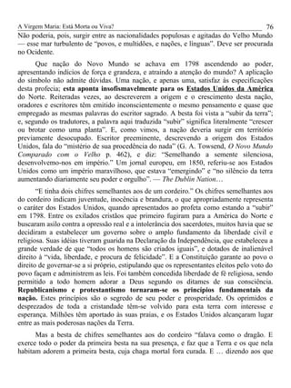 A Virgem Maria: Está Morta ou Viva?
Não poderia, pois, surgir entre as nacionalidades populosas e agitadas do Velho Mundo
— esse mar turbulento de “povos, e multidões, e nações, e línguas”. Deve ser procurada
no Ocidente.
Que nação do Novo Mundo se achava em 1798 ascendendo ao poder,
apresentando indícios de força e grandeza, e atraindo a atenção do mundo? A aplicação
do símbolo não admite dúvidas. Uma nação, e apenas uma, satisfaz às especificações
desta profecia; esta aponta insofismavelmente para os Estados Unidos da América
do Norte. Reiteradas vezes, ao descreverem a origem e o crescimento desta nação,
oradores e escritores têm emitido inconscientemente o mesmo pensamento e quase que
empregado as mesmas palavras do escritor sagrado. A besta foi vista a “subir da terra”;
e, segundo os tradutores, a palavra aqui traduzida “subir” significa literalmente “crescer
ou brotar como uma planta”. E, como vimos, a nação deveria surgir em território
previamente desocupado. Escritor preeminente, descrevendo a origem dos Estados
Unidos, fala do “mistério de sua procedência do nada” (G. A. Towsend, O Novo Mundo
Comparado com o Velho p. 462), e diz: “Semelhando a semente silenciosa,
desenvolvemo-nos em império.” Um jornal europeu, em 1850, referiu-se aos Estados
Unidos como um império maravilhoso, que estava “emergindo” e “no silêncio da terra
aumentando diariamente seu poder e orgulho”. — The Dublin Nation…
“E tinha dois chifres semelhantes aos de um cordeiro.” Os chifres semelhantes aos
do cordeiro indicam juventude, inocência e brandura, o que apropriadamente representa
o caráter dos Estados Unidos, quando apresentados ao profeta como estando a “subir”
em 1798. Entre os exilados cristãos que primeiro fugiram para a América do Norte e
buscaram asilo contra a opressão real e a intolerância dos sacerdotes, muitos havia que se
decidiram a estabelecer um governo sobre o amplo fundamento da liberdade civil e
religiosa. Suas idéias tiveram guarida na Declaração da Independência, que estabeleceu a
grande verdade de que “todos os homens são criados iguais”, e dotados de inalienável
direito à “vida, liberdade, e procura de felicidade”. E a Constituição garante ao povo o
direito de governar-se a si próprio, estipulando que os representantes eleitos pelo voto do
povo façam e administrem as leis. Foi também concedida liberdade de fé religiosa, sendo
permitido a todo homem adorar a Deus segundo os ditames de sua consciência.
Republicanismo e protestantismo tornaram-se os princípios fundamentais da
nação. Estes princípios são o segredo de seu poder e prosperidade. Os oprimidos e
desprezados de toda a cristandade têm-se volvido para esta terra com interesse e
esperança. Milhões têm aportado às suas praias, e os Estados Unidos alcançaram lugar
entre as mais poderosas nações da Terra.
Mas a besta de chifres semelhantes aos do cordeiro “falava como o dragão. E
exerce todo o poder da primeira besta na sua presença, e faz que a Terra e os que nela
habitam adorem a primeira besta, cuja chaga mortal fora curada. E … dizendo aos que
76
 