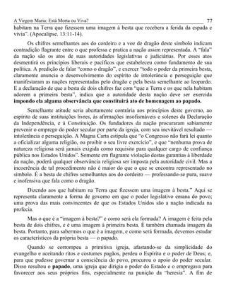 A Virgem Maria: Está Morta ou Viva?
habitam na Terra que fizessem uma imagem à besta que recebera a ferida da espada e
vivia”. (Apocalipse. 13:11-14).
Os chifres semelhantes aos do cordeiro e a voz de dragão deste símbolo indicam
contradição flagrante entre o que professa e pratica a nação assim representada. A “fala”
da nação são os atos de suas autoridades legislativas e judiciárias. Por esses atos
desmentirá os princípios liberais e pacíficos que estabeleceu como fundamento de sua
política. A predição de falar “como o dragão”, e exercer “todo o poder da primeira besta,
claramente anuncia o desenvolvimento do espírito de intolerância e perseguição que
manifestaram as nações representadas pelo dragão e pela besta semelhante ao leopardo.
E a declaração de que a besta de dois chifres faz com “que a Terra e os que nela habitam
adorem a primeira besta”, indica que a autoridade desta nação deve ser exercida
impondo ela alguma observância que constituirá ato de homenagem ao papado.
Semelhante atitude seria abertamente contrária aos princípios deste governo, ao
espírito de suas instituições livres, às afirmações insofismáveis e solenes da Declaração
da Independência, e à Constituição. Os fundadores da nação procuraram sabiamente
prevenir o emprego do poder secular por parte da igreja, com seu inevitável resultado —
intolerância e perseguição. A Magna Carta estipula que “o Congresso não fará lei quanto
a oficializar alguma religião, ou proibir o seu livre exercício”, e que “nenhuma prova de
natureza religiosa será jamais exigida como requisito para qualquer cargo de confiança
pública nos Estados Unidos”. Somente em flagrante violação destas garantias à liberdade
da nação, poderá qualquer observância religiosa ser imposta pela autoridade civil. Mas a
incoerência de tal procedimento não é maior do que o que se encontra representado no
símbolo. É a besta de chifres semelhantes aos do cordeiro — professando-se pura, suave
e inofensiva que fala como o dragão.
Dizendo aos que habitam na Terra que fizessem uma imagem à besta.” Aqui se
representa claramente a forma de governo em que o poder legislativo emana do povo;
uma prova das mais convincentes de que os Estados Unidos são a nação indicada na
profecia.
Mas o que é a “imagem à besta?” e como será ela formada? A imagem é feita pela
besta de dois chifres, e é uma imagem à primeira besta. É também chamada imagem da
besta. Portanto, para sabermos o que é a imagem, e como será formada, devemos estudar
os característicos da própria besta — o papado.
Quando se corrompeu a primitiva igreja, afastando-se da simplicidade do
evangelho e aceitando ritos e costumes pagãos, perdeu o Espírito e o poder de Deus; e,
para que pudesse governar a consciência do povo, procurou o apoio do poder secular.
Disso resultou o papado, uma igreja que dirigia o poder do Estado e o empregava para
favorecer aos seus próprios fins, especialmente na punição da “heresia”. A fim de
77
 