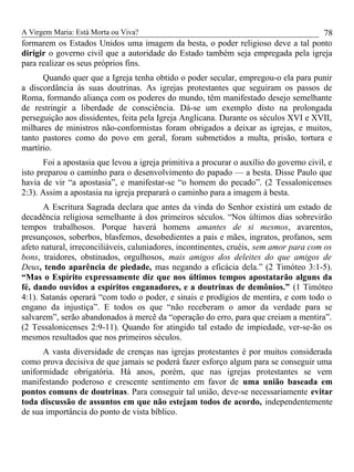 A Virgem Maria: Está Morta ou Viva?
formarem os Estados Unidos uma imagem da besta, o poder religioso deve a tal ponto
dirigir o governo civil que a autoridade do Estado também seja empregada pela igreja
para realizar os seus próprios fins.
Quando quer que a Igreja tenha obtido o poder secular, empregou-o ela para punir
a discordância às suas doutrinas. As igrejas protestantes que seguiram os passos de
Roma, formando aliança com os poderes do mundo, têm manifestado desejo semelhante
de restringir a liberdade de consciência. Dá-se um exemplo disto na prolongada
perseguição aos dissidentes, feita pela Igreja Anglicana. Durante os séculos XVI e XVII,
milhares de ministros não-conformistas foram obrigados a deixar as igrejas, e muitos,
tanto pastores como do povo em geral, foram submetidos a multa, prisão, tortura e
martírio.
Foi a apostasia que levou a igreja primitiva a procurar o auxílio do governo civil, e
isto preparou o caminho para o desenvolvimento do papado — a besta. Disse Paulo que
havia de vir “a apostasia”, e manifestar-se “o homem do pecado”. (2 Tessalonicenses
2:3). Assim a apostasia na igreja preparará o caminho para a imagem à besta.
A Escritura Sagrada declara que antes da vinda do Senhor existirá um estado de
decadência religiosa semelhante à dos primeiros séculos. “Nos últimos dias sobrevirão
tempos trabalhosos. Porque haverá homens amantes de si mesmos, avarentos,
presunçosos, soberbos, blasfemos, desobedientes a pais e mães, ingratos, profanos, sem
afeto natural, irreconciliáveis, caluniadores, incontinentes, cruéis, sem amor para com os
bons, traidores, obstinados, orgulhosos, mais amigos dos deleites do que amigos de
Deus, tendo aparência de piedade, mas negando a eficácia dela.” (2 Timóteo 3:1-5).
“Mas o Espírito expressamente diz que nos últimos tempos apostatarão alguns da
fé, dando ouvidos a espíritos enganadores, e a doutrinas de demônios.” (1 Timóteo
4:1). Satanás operará “com todo o poder, e sinais e prodígios de mentira, e com todo o
engano da injustiça”. E todos os que “não receberam o amor da verdade para se
salvarem”, serão abandonados à mercê da “operação do erro, para que creiam a mentira”.
(2 Tessalonicenses 2:9-11). Quando for atingido tal estado de impiedade, ver-se-ão os
mesmos resultados que nos primeiros séculos.
A vasta diversidade de crenças nas igrejas protestantes é por muitos considerada
como prova decisiva de que jamais se poderá fazer esforço algum para se conseguir uma
uniformidade obrigatória. Há anos, porém, que nas igrejas protestantes se vem
manifestando poderoso e crescente sentimento em favor de uma união baseada em
pontos comuns de doutrinas. Para conseguir tal união, deve-se necessariamente evitar
toda discussão de assuntos em que não estejam todos de acordo, independentemente
de sua importância do ponto de vista bíblico.
78
 