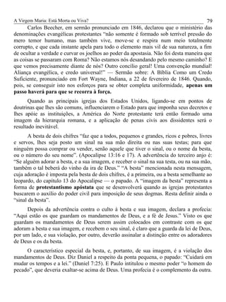 A Virgem Maria: Está Morta ou Viva?
Carlos Beecher, em sermão pronunciado em 1846, declarou que o ministério das
denominações evangélicas protestantes “não somente é formado sob terrível pressão do
mero temor humano, mas também vive, move-se e respira num meio totalmente
corrupto, e que cada instante apela para todo o elemento mais vil de sua natureza, a fim
de ocultar a verdade e curvar os joelhos ao poder da apostasia. Não foi desta maneira que
as coisas se passaram com Roma? Não estamos nós desandando pelo mesmo caminho? E
que vemos precisamente diante de nós? Outro concílio geral! Uma convenção mundial!
Aliança evangélica, e credo universal!” — Sermão sobre: A Bíblia Como um Credo
Suficiente, pronunciado em Fort Wayne, Indiana, a 22 de fevereiro de 1846. Quando,
pois, se conseguir isto nos esforços para se obter completa uniformidade, apenas um
passo haverá para que se recorra à força.
Quando as principais igrejas dos Estados Unidos, ligando-se em pontos de
doutrinas que lhes são comuns, influenciarem o Estado para que imponha seus decretos e
lhes apóie as instituições, a América do Norte protestante terá então formado uma
imagem da hierarquia romana, e a aplicação de penas civis aos dissidentes será o
resultado inevitável.
A besta de dois chifres “faz que a todos, pequenos e grandes, ricos e pobres, livres
e servos, lhes seja posto um sinal na sua mão direita ou nas suas testas; para que
ninguém possa comprar ou vender, senão aquele que tiver o sinal, ou o nome da besta,
ou o número do seu nome”. (Apocalipse 13:16 e 17). A advertência do terceiro anjo é:
“Se alguém adorar a besta, e a sua imagem, e receber o sinal na sua testa, ou na sua mão,
também o tal beberá do vinho da ira de Deus.” “A besta” mencionada nesta mensagem,
cuja adoração é imposta pela besta de dois chifres, é a primeira, ou a besta semelhante ao
leopardo, do capítulo 13 do Apocalipse — o papado. A “imagem da besta” representa a
forma de protestantismo apóstata que se desenvolverá quando as igrejas protestantes
buscarem o auxílio do poder civil para imposição de seus dogmas. Resta definir ainda o
“sinal da besta”.
Depois da advertência contra o culto à besta e sua imagem, declara a profecia:
“Aqui estão os que guardam os mandamentos de Deus, e a fé de Jesus.” Visto os que
guardam os mandamentos de Deus serem assim colocados em contraste com os que
adoram a besta e sua imagem, e recebem o seu sinal, é claro que a guarda da lei de Deus,
por um lado, e sua violação, por outro, deverão assinalar a distinção entre os adoradores
de Deus e os da besta.
O característico especial da besta, e, portanto, de sua imagem, é a violação dos
mandamentos de Deus. Diz Daniel a respeito da ponta pequena, o papado: “Cuidará em
mudar os tempos e a lei.” (Daniel 7:25). E Paulo intitulou o mesmo poder “o homem do
pecado”, que deveria exaltar-se acima de Deus. Uma profecia é o complemento da outra.
79
 