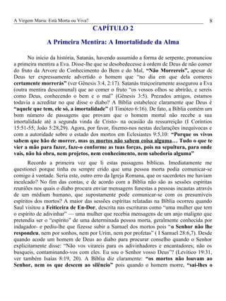 A Virgem Maria: Está Morta ou Viva?
CAPÍTULO 2
A Primeira Mentira: A Imortalidade da Alma
No início da história, Satanás, havendo assumido a forma de serpente, pronunciou
a primeira mentira a Eva. Disse-lhe que se desobedecesse á ordem de Deus de não comer
do fruto da Arvore do Conhecimento do Bem e do Mal, “Não Morrereis”, apesar de
Deus ter expressamente advertido o homem que “no dia em que dela comeres
certamente morrerás” (ver Gênesis 3:4, 2:17). Satanás traiçoeiramente assegurou a Eva
(outra mentira descomunal) que ao comer o fruto “os vossos olhos se abrirão, e sereis
como Deus, conhecendo o bem e o mal” (Gênesis 3:5). Prezados amigos, estamos
todavia a acreditar no que disse o diabo? A Bíblia estabelece claramente que Deus é
“aquele que tem, ele só, a imortalidade” (I Timóteo 6:16). De fato, a Bíblia contém um
bom número de passagens que provam que o homem mortal não recebe a sua
imortalidade até a segunda vinda de Cristo- na ocasião da ressurreição (I Coríntios
15:51-55; João 5:28,29). Agora, por favor, fixemo-nos nestas declarações inequívocas e
com a autoridade sobre o estado dos mortos em Eclesiastes 9:5,10: “Porque os vivos
sabem que hão de morrer, mas os mortos não sabem coisa alguma… Tudo o que te
vier a mão para fazer, faze-o conforme as tuas forças, pois na sepultura, para onde
vais, não há obra, nem projetos, nem conhecimento, nem sabedoria alguma”
Recordo a primeira vez que li estas passagens bíblicas. Imediatamente me
questionei porque tinha eu sempre crido que uma pessoa morta podia comunicar-se
comigo á vontade. Seria este, outro erro da Igreja Romana, que os sacerdotes me haviam
inculcado? No fim das contas, e de acordo com a Bíblia não são as sessões espíritas
reuniões nos quais o diabo procura enviar mensagens funestas a pessoas incautas através
de um médium humano, que supostamente pode comunicar-se com os presumíveis
espíritos dos mortos? A maior das sessões espíritas relatadas na Bíblia ocorreu quando
Saul visitou a Feiticeira de En-Dor, descrita nas escrituras como “uma mulher que tem
o espírito de adivinhar” — uma mulher que recebia mensagens de um anjo maligno que
pretendia ser o “espírito” de uma determinada pessoa morta, geralmente conhecida por
indagador- e pediu-lhe que fizesse subir a Samuel dos mortos pois “o Senhor não lhe
respondeu, nem por sonhos, nem por Urím, nem por profetas” ( I Samuel 28:6,7). Desde
quando acode um homem de Deus ao diabo para procurar conselho quando o Senhor
explicitamente disse: “Não vos virareis para os adivinhadores e encantadores; não os
busqueis, contaminando-vos com eles. Eu sou o Senhor vosso Deus”? (Levítico 19:31,
ver também Isaías 8:19, 20). A Bíblia diz claramente: “os mortos não louvam ao
Senhor, nem os que descem ao silêncio” pois quando o homem morre, “sai-lhes o
8
 