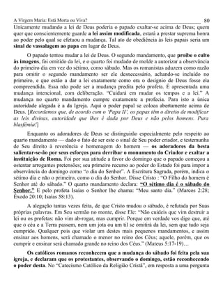 A Virgem Maria: Está Morta ou Viva?
Unicamente mudando a lei de Deus poderia o papado exaltar-se acima de Deus; quem
quer que conscientemente guarde a lei assim modificada, estará a prestar suprema honra
ao poder pelo qual se efetuou a mudança. Tal ato de obediência às leis papais seria um
sinal de vassalagem ao papa em lugar de Deus.
O papado tentou mudar a lei de Deus. O segundo mandamento, que proíbe o culto
às imagens, foi omitido da lei, e o quarto foi mudado de molde a autorizar a observância
do primeiro dia em vez do sétimo, como sábado. Mas os romanistas aduzem como razão
para omitir o segundo mandamento ser ele desnecessário, achando-se incluído no
primeiro, e que estão a dar a lei exatamente como era o desígnio de Deus fosse ela
compreendida. Essa não pode ser a mudança predita pelo profeta. É apresentada uma
mudança intencional, com deliberação. “Cuidará em mudar os tempos e a lei.” A
mudança no quarto mandamento cumpre exatamente a profecia. Para isto a única
autoridade alegada é a da Igreja. Aqui o poder papal se coloca abertamente acima de
Deus. [Recordemos que, de acordo com o ‘Papa II’, os papas têm o direito de modificar
as leis divinas, autoridade que lhes é dada por Deus e não pelos homens. Pura
blasfêmia!]
Enquanto os adoradores de Deus se distinguirão especialmente pelo respeito ao
quarto mandamento — dado o fato de ser este o sinal de Seu poder criador, e testemunha
de Seu direito à reverência e homenagem do homem — os adoradores da besta
salientar-se-ão por seus esforços para derribar o monumento do Criador e exaltar a
instituição de Roma. Foi por sua atitude a favor do domingo que o papado começou a
ostentar arrogantes pretensões; seu primeiro recurso ao poder do Estado foi para impor a
observância do domingo como “o dia do Senhor”. A Escritura Sagrada, porém, indica o
sétimo dia e não o primeiro, como o dia do Senhor. Disse Cristo : “O Filho do homem é
Senhor até do sábado.” O quarto mandamento declara: “O sétimo dia é o sábado do
Senhor.” E pelo profeta Isaías o Senhor lhe chama: “Meu santo dia.” (Marcos 2:28;
Êxodo 20:10; Isaías 58:13).
A alegação tantas vezes feita, de que Cristo mudou o sábado, é refutada por Suas
próprias palavras. Em Seu sermão no monte, disse Ele: “Não cuideis que vim destruir a
lei ou os profetas: não vim ab-rogar, mas cumprir. Porque em verdade vos digo que, até
que o céu e a Terra passem, nem um jota ou um til se omitirá da lei, sem que tudo seja
cumprido. Qualquer pois que violar um destes mais pequenos mandamentos, e assim
ensinar aos homens, será chamado o menor no reino dos Céus; aquele, porém, que os
cumprir e ensinar será chamado grande no reino dos Céus.” (Mateus 5:17-19)…
Os católicos romanos reconhecem que a mudança do sábado foi feita pela sua
igreja, e declaram que os protestantes, observando o domingo, estão reconhecendo
o poder desta. No “Catecismo Católico da Religião Cristã”, em resposta a uma pergunta
80
 