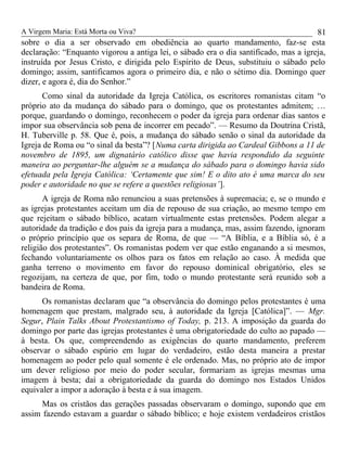 A Virgem Maria: Está Morta ou Viva?
sobre o dia a ser observado em obediência ao quarto mandamento, faz-se esta
declaração: “Enquanto vigorou a antiga lei, o sábado era o dia santificado, mas a igreja,
instruída por Jesus Cristo, e dirigida pelo Espírito de Deus, substituiu o sábado pelo
domingo; assim, santificamos agora o primeiro dia, e não o sétimo dia. Domingo quer
dizer, e agora é, dia do Senhor.”
Como sinal da autoridade da Igreja Católica, os escritores romanistas citam “o
próprio ato da mudança do sábado para o domingo, que os protestantes admitem; …
porque, guardando o domingo, reconhecem o poder da igreja para ordenar dias santos e
impor sua observância sob pena de incorrer em pecado”. — Resumo da Doutrina Cristã,
H. Tuberville p. 58. Que é, pois, a mudança do sábado senão o sinal da autoridade da
Igreja de Roma ou “o sinal da besta”? [Numa carta dirigida ao Cardeal Gibbons a 11 de
novembro de 1895, um dignatário católico disse que havia respondido da seguinte
maneira ao perguntar-lhe alguém se a mudança do sábado para o domingo havia sido
efetuada pela Igreja Católica: ‘Certamente que sim! E o dito ato é uma marca do seu
poder e autoridade no que se refere a questões religiosas’].
A igreja de Roma não renunciou a suas pretensões à supremacia; e, se o mundo e
as igrejas protestantes aceitam um dia de repouso de sua criação, ao mesmo tempo em
que rejeitam o sábado bíblico, acatam virtualmente estas pretensões. Podem alegar a
autoridade da tradição e dos pais da igreja para a mudança, mas, assim fazendo, ignoram
o próprio princípio que os separa de Roma, de que — “A Bíblia, e a Bíblia só, é a
religião dos protestantes”. Os romanistas podem ver que estão enganando a si mesmos,
fechando voluntariamente os olhos para os fatos em relação ao caso. À medida que
ganha terreno o movimento em favor do repouso dominical obrigatório, eles se
regozijam, na certeza de que, por fim, todo o mundo protestante será reunido sob a
bandeira de Roma.
Os romanistas declaram que “a observância do domingo pelos protestantes é uma
homenagem que prestam, malgrado seu, à autoridade da Igreja [Católica]”. — Mgr.
Segur, Plain Talks About Protestantismo of Today, p. 213. A imposição da guarda do
domingo por parte das igrejas protestantes é uma obrigatoriedade do culto ao papado —
à besta. Os que, compreendendo as exigências do quarto mandamento, preferem
observar o sábado espúrio em lugar do verdadeiro, estão desta maneira a prestar
homenagem ao poder pelo qual somente é ele ordenado. Mas, no próprio ato de impor
um dever religioso por meio do poder secular, formariam as igrejas mesmas uma
imagem à besta; daí a obrigatoriedade da guarda do domingo nos Estados Unidos
equivaler a impor a adoração à besta e à sua imagem.
Mas os cristãos das gerações passadas observaram o domingo, supondo que em
assim fazendo estavam a guardar o sábado bíblico; e hoje existem verdadeiros cristãos
81
 