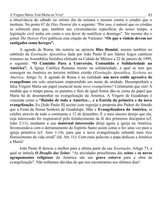 A Virgem Maria: Está Morta ou Viva?
a observância do sábado ou sétimo dia da semana e mesmo contra o criador que o
instituiu. No ponto 67 de Dies Domini diz o seguinte: “Por isso, é natural que os cristãos
se esforcem para que, também nas circunstâncias específicas do nosso tempo, a
legislação civil tenha em conta o seu dever de santificar o domingo”. No mesmo dia o
jornal The Denver Post publicou esta citação do Vaticano: “Os que o violem devem ser
castigados como hereges”.
A agenda de Roma, tão notória na epístola Dies Domini, mostra também no
subtítulo da Exortação Apostólica dada por João Paulo II aos líderes leigos católicos
romanos na Assembléia Sinódica efetuada na Cidade do México a 22 de janeiro de 1999,
o seguinte: “O Caminho Para a Conversão, Comunhão e Solidariedade na
América”. A Igreja Católica Romana insiste na solidariedade, a qual se tem que
conseguir na América no terceiro milênio cristão (Exortação Apostólica, Ecclesia na
América, Artigo 3). A agenda de Roma é na realidade um novo estilo agressivo de
evangelismo em solo americano empreendido em nome da unidade. Desempenhará a
falsa Virgem Maria um papel essencial neste novo evangelismo? Certamente que sim! Á
medida que o tempo passa, os pastores e fieis de igual forma dão-se conta do papel que
Maria há de desempenhar na evangelização da América. A Virgem de Guadalupe é
venerada como a “Rainha de toda a América… e a Estrela da primeira e da nova
evangelização. Eu [João Paulo II] aceitei com regozijo a proposta dos Padres do Sínodo
que a Festa da Nossa Senhora de Guadalupe, Mãe e Evangelizadora da América, se
celebre através de todo o continente a 12 de dezembro. É o meu sincero desejo que ela,
cuja intercessão foi responsável pelo fortalecimento da fé dos primeiros discípulos (cf.
João 2:11), mediante a sua maternal intercessão dirija agora a igreja na América,
favorecendo-a com o derramamento do Espírito Santo assim como o fez uma vez para a
igreja primitiva (cf. Atos 1:14), para que a nova evangelização redunde num rico
florescimento da vida cristã” (Id. Art. 11). Com estas palavras o papa dedicou a América
a Maria!
João Paulo II deixou o melhor para a ultima parte da sua Exortação, Artigo 73, a
qual se intitula O Desafio das Seitas: “As atividades proselitistas das seitas e os novos
agrupamentos religiosos da América são um grave estorvo para a obra de
evangelização”. Não tenhamos dúvidas de que nos encontramos nos últimos dias!
83
 