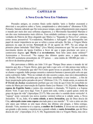 A Virgem Maria: Está Morta ou Viva?
CAPÍTULO 18
A Nova Eva da Nova Era Vindoura
Prezados amigos, os eventos finais serão rápidos “pois o Senhor executará e
abreviará a sua palavra sobre a Terra, completando-a e abreviando-a” (Romanos 9:28).
Portanto, Satanás sabendo que lhe resta pouco tempo, opera diligentemente para enganar
o mundo por meio dos seus sofismas enganosos, e o Movimento Sacerdotal Mariano é
um dos seus instrumentos mais efetivos. Essa entidade continua o seu ataque contra as
verdades da Palavra de Deus alegando que Maria é a “Segunda ou Nova Eva”, porque,
como nossa presumível “Co-redentora, Mediadora e Advogada” ela desempenha um
papel de maior importância no que se refere a nossa salvação. De fato, a Virgem Maria
apareceu na capa da revista Newsweek de 25 de agosto de 1997. No seu artigo de
primeiro plano intitulado “Hail Mary” [Ave Maria] comentou-se que “há um crescente
movimento dentro da Igreja Católica a favor de que o papa proclame um novo e
controverso dogma: que Maria é a co-redentora. Será feito antes deste milênio?”
Acrescentou a Newsweek: “No espaço dos últimos quatro anos, o papa recebeu
4.340.429 assinaturas procedentes de 157 países — uma média de 100.000 por mês —
em favor da doutrina proposta”.
Diz porventura a Bíblia em João 3:16 que “Porque Deus amou o mundo de tal
maneira que deu a Virgem Maria, para que todo o que nela crê não pereça mas tenha a
vida eterna”? Certamente que não! Foi Cristo quem levou os pecados do mundo. A Ele
se chama o segundo Adão porque assumiu a natureza humana e passou pelo solo em que
caíra o primeiro Adão. “Pois na verdade ele não socorre a anjos, mas sim à descendência
de Abraão. Pelo que convinha que em tudo fosse semelhante a seus irmãos… a fim de
fazer propiciação pelos pecados do povo” (Hebreus 2:16, 17). Ainda assim, os autores de
O Trovão da Justiça ousadamente porfiam que em vista de que Cristo foi concebido no
ventre de Maria por intervenção do Espírito Santo [ver Mateus 1:18, 20] então Maria é a
esposa do Espírito Santo e juntos eles estendem o chamado, “O Espírito e a Esposa
dizem: Vem. E que ouve diga: Vem. E quem tem sede, venha; e quem quiser, tome de
graça da água da vida” (Apocalipse 22:17). Mas esse não é o sentido deste versículo! A
“esposa” neste versículo [ou noiva noutras versões] refere-se à cidade santa, a Nova
Jerusalém. “E eu, João, vi a santa cidade, a nova Jerusalém, que de Deus descia do
Céu, adereçada como uma esposa ataviada para o seu marido”. “E veio a mim um dos
sete anjos que tinham as sete taças cheias das últimas sete pragas, e falou comigo,
dizendo: Vem, mostrar-te-ei a esposa, a mulher do Cordeiro. E levou-me em espírito a
um grande e alto monte, e mostrou-me a grande cidade, a santa Jerusalém, que de Deus
descia do céu”. (Apocalipse 21:2, 9, 10). Seguramente não é a Virgem Maria, mas sim a
84
 