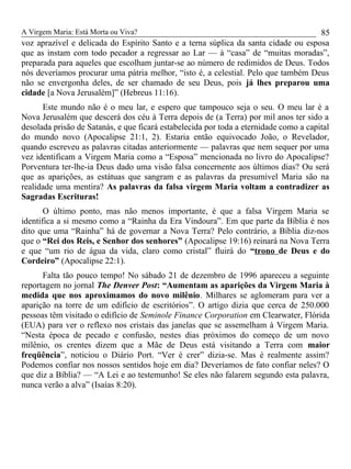 A Virgem Maria: Está Morta ou Viva?
voz aprazível e delicada do Espírito Santo e a terna súplica da santa cidade ou esposa
que as instam com todo pecador a regressar ao Lar — à “casa” de “muitas moradas”,
preparada para aqueles que escolham juntar-se ao número de redimidos de Deus. Todos
nós deveríamos procurar uma pátria melhor, “isto é, a celestial. Pelo que também Deus
não se envergonha deles, de ser chamado de seu Deus, pois já lhes preparou uma
cidade [a Nova Jerusalém]” (Hebreus 11:16).
Este mundo não é o meu lar, e espero que tampouco seja o seu. O meu lar é a
Nova Jerusalém que descerá dos céu à Terra depois de (a Terra) por mil anos ter sido a
desolada prisão de Satanás, e que ficará estabelecida por toda a eternidade como a capital
do mundo novo (Apocalipse 21:1, 2). Estaria então equivocado João, o Revelador,
quando escreveu as palavras citadas anteriormente — palavras que nem sequer por uma
vez identificam a Virgem Maria como a “Esposa” mencionada no livro do Apocalipse?
Porventura ter-lhe-ia Deus dado uma visão falsa concernente aos últimos dias? Ou será
que as aparições, as estátuas que sangram e as palavras da presumível Maria são na
realidade uma mentira? As palavras da falsa virgem Maria voltam a contradizer as
Sagradas Escrituras!
O último ponto, mas não menos importante, é que a falsa Virgem Maria se
identifica a si mesmo como a “Rainha da Era Vindoura”. Em que parte da Bíblia é nos
dito que uma “Rainha” há de governar a Nova Terra? Pelo contrário, a Bíblia diz-nos
que o “Rei dos Reis, e Senhor dos senhores” (Apocalipse 19:16) reinará na Nova Terra
e que “um rio de água da vida, claro como cristal” fluirá do “trono de Deus e do
Cordeiro” (Apocalipse 22:1).
Falta tão pouco tempo! No sábado 21 de dezembro de 1996 apareceu a seguinte
reportagem no jornal The Denver Post: “Aumentam as aparições da Virgem Maria à
medida que nos aproximamos do novo milênio. Milhares se aglomeram para ver a
aparição na torre de um edifício de escritórios”. O artigo dizia que cerca de 250.000
pessoas têm visitado o edifício de Seminole Finance Corporation em Clearwater, Flórida
(EUA) para ver o reflexo nos cristais das janelas que se assemelham à Virgem Maria.
“Nesta época de pecado e confusão, nestes dias próximos do começo de um novo
milênio, os crentes dizem que a Mãe de Deus está visitando a Terra com maior
freqüência”, noticiou o Diário Port. “Ver é crer” dizia-se. Mas é realmente assim?
Podemos confiar nos nossos sentidos hoje em dia? Deveríamos de fato confiar neles? O
que diz a Bíblia? — “A Lei e ao testemunho! Se eles não falarem segundo esta palavra,
nunca verão a alva” (Isaías 8:20).
85
 