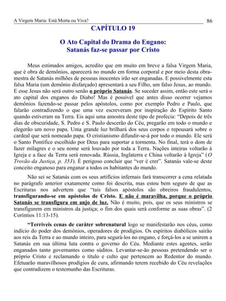 A Virgem Maria: Está Morta ou Viva?
CAPÍTULO 19
O Ato Capital do Drama do Engano:
Satanás faz-se passar por Cristo
Meus estimados amigos, acredito que em muito em breve a falsa Virgem Maria,
que é obra de demônios, aparecerá no mundo em forma corporal e por meio desta obra-
mestra de Satanás milhões de pessoas inocentes irão ser enganadas. E possivelmente esta
falsa Maria (um demônio disfarçado) apresentará a seu Filho, um falso Jesus, ao mundo.
E esse Jesus não será outro senão o próprio Satanás. Se suceder assim, então este será o
ato capital dos enganos do Diabo! Mas é possível que antes disso ocorrer vejamos
demônios fazendo-se passar pelos apóstolos, como por exemplo Pedro e Paulo, que
falarão contradizendo o que uma vez escreveram por inspiração do Espírito Santo
quando estiveram na Terra. Eis aqui uma amostra deste tipo de profecia: “Depois de três
dias de obscuridade, S. Pedro e S. Paulo descerão do Céu, pregarão em todo o mundo e
elegerão um novo papa. Uma grande luz brilhará dos seus corpos e repousará sobre o
cardeal que será nomeado papa. O cristianismo difundir-se-á por todo o mundo. Ele será
o Santo Pontífice escolhido por Deus para suportar a tormenta. No final, terá o dom de
fazer milagres e o seu nome será louvado por toda a Terra. Nações inteiras voltarão à
Igreja e a face da Terra será renovada. Rússia, Inglaterra e China voltarão à Igreja” (O
Trovão da Justiça, p. 353). É perigoso concluir que “ver é crer”. Satanás vale-se deste
conceito enganoso para enganar a todos os habitantes do mundo.
Não sei se Satanás com os seus artifícios infernais fará transcorrer a cena relatada
no parágrafo anterior exatamente como foi descrita, mas estou bem seguro de que as
Escrituras nos advertem que “tais falsos apóstolos são obreiros fraudulentos,
transfigurando-se em apóstolos de Cristo. E não é maravilha, porque o próprio
Satanás se transfigura em anjo de luz. Não é muito, pois, que os seus ministros se
transfigurem em ministros da justiça; o fim dos quais será conforme as suas obras”. (2
Coríntios 11:13-15).
“Terríveis cenas de caráter sobrenatural logo se manifestarão nos céus, como
indício do poder dos demônios, operadores de prodígios. Os espíritos diabólicos sairão
aos reis da Terra e ao mundo inteiro, para segurá-los no engano, e forçá-los a se unirem a
Satanás em sua última luta contra o governo do Céu. Mediante estes agentes, serão
enganados tanto governantes como súditos. Levantar-se-ão pessoas pretendendo ser o
próprio Cristo e reclamando o título e culto que pertencem ao Redentor do mundo.
Efetuarão maravilhosos prodígios de cura, afirmando terem recebido do Céu revelações
que contradizem o testemunho das Escrituras.
86
 