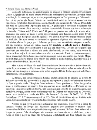 A Virgem Maria: Está Morta ou Viva?
Como ato culminante no grande drama do engano, o próprio Satanás personificará
Cristo. A igreja tem há muito tempo professado considerar o advento do Salvador como
a realização de suas esperanças. Assim, o grande enganador fará parecer que Cristo veio.
Em várias partes da Terra, Satanás se manifestará entre os homens como um ser
majestoso, com brilho deslumbrante, assemelhando-se à descrição do Filho de Deus dada
por João no Apocalipse (Apocalipse 1:13-15). A glória que o cerca não é excedida por
coisa alguma que os olhos mortais já tenham contemplado. Ressoa nos ares a aclamação
de triunfo: “Cristo veio! Cristo veio! O povo se prostra em adoração diante dele,
enquanto este ergue as mãos e sobre eles pronuncia uma bênção, assim como Cristo
abençoava Seus discípulos quando aqui na Terra esteve. Sua voz é meiga e branda, cheia
de melodia. Em tom manso e compassivo apresenta algumas das mesmas verdades
celestiais e cheias de graça que o Salvador proferia; cura as moléstias do povo, e então,
em seu pretenso caráter de Cristo, alega ter mudado o sábado para o domingo,
ordenando a todos que santifiquem o dia que ele abençoou. Declara que aqueles que
persistem em santificar o sétimo dia estão blasfemando de Seu nome, pela recusa de
ouvirem Seus anjos à eles enviados com a luz e a verdade. É este o poderoso engano,
quase invencível. Semelhantes aos samaritanos que foram enganados por Simão Mago,
as multidões, desde o menor até o maior, dão crédito a esses enganos, dizendo: “Esta é a
grande virtude de Deus.” (Atos 8:10).
Mas o povo de Deus não será desencaminhado. Os ensinos deste falso cristo não
estão de acordo com as Escrituras. Sua bênção é pronunciada sobre os adoradores da
besta e de sua imagem, a mesma classe sobre a qual a Bíblia declara que a ira de Deus,
sem mistura, será derramada.
E, demais, não será permitido a Satanás imitar a maneira do advento de Cristo. O
Salvador advertiu Seu povo contra o engano neste ponto, e predisse claramente o modo
de Sua segunda vinda. “Surgirão falsos cristos e falsos profetas, e farão tão grandes
sinais e prodígios que, se possível fora, enganariam até os escolhidos. … Portanto se vos
disserem: Eis que Ele está no deserto, não saiais; eis que Ele está no interior da casa, não
acrediteis. Porque, assim como o relâmpago sai do Oriente e se mostra até ao Ocidente,
assim será também a vinda do Filho do homem.” (Mateus 24:24-27, 31; 25:31;
Apocalipse 1:7; 1 Tessalonicenses 4:16, 17). Não há possibilidade de ser imitada esta
vinda. Será conhecida universalmente, testemunhada pelo mundo inteiro.
Apenas os que forem diligentes estudantes das Escrituras, e receberem o amor da
verdade, estarão ao abrigo dos poderosos enganos que dominam o mundo. Pelo
testemunho da Bíblia estes surpreenderão o enganador em seu disfarce. Para todos virá o
tempo de prova. Pela cirandagem da tentação, revelar-se-ão os verdadeiros crentes.
Acha-se hoje o povo de Deus tão firmemente estabelecido em Sua Palavra que não
87
 