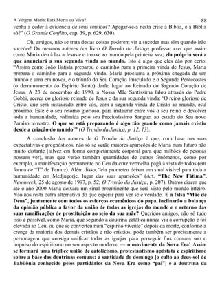 A Virgem Maria: Está Morta ou Viva?
venha a ceder à evidência de seus sentidos? Apegar-se-á nesta crise à Bíblia, e a Bíblia
só?” (O Grande Conflito, cap. 39, p. 629, 630).
Oh, amigos, não se trata destas coisas poderem vir a suceder mas sim quando irão
suceder! Os mesmos autores dos livro O Trovão da Justiça professar crer que assim
como Maria deu à luz a Jesus e o trouxe ao mundo pela primeira vez; ela própria será a
que anunciará a sua segunda vinda ao mundo. Isto é algo que eles dão por certo:
“Assim como João Batista preparou o caminho para a primeira vinda de Jesus, Maria
prepara o caminho para a segunda vinda. Maria proclama a próxima chegada de um
mundo e uma era novos, e o triunfo do Seu Coração Imaculado e o Segundo Pentecostes
(o derramamento do Espírito Santo) darão lugar ao Reinado do Sagrado Coração de
Jesus. A 23 de novembro de 1990, a Nossa Mãe Santíssima falou através do Padre
Gobbi, acerca do glorioso reinado de Jesus e da sua segunda vinda: ‘O reino glorioso de
Cristo, que será instaurado entre vós, com a segunda vinda de Cristo ao mundo, está
próximo. Este é o seu retorno glorioso, para instaurar entre vós o seu reino e devolver
toda a humanidade, redimida pelo seu Preciosíssimo Sangue, ao estado do Seu novo
Paraíso terrestre. O que se está preparando é algo tão grande como jamais existiu
desde a criação do mundo’” (O Trovão da Justiça, p. 12, 13).
A conclusão dos autores de O Trovão da Justiça é que, com base nas suas
expectativas e prognósticos, não só se verão maiores aparições de Maria num futuro não
muito distante (talvez em forma completamente corporal para que milhões de pessoas
possam ver), mas que verão também quantidades de outros fenômenos, como por
exemplo, a manifestação permanente no Céu da cruz vermelha pagã à vista de todos (em
forma de “T” de Tamuz). Além disso, “ela prometeu deixar um sinal visível para toda a
humanidade em Medjugorje, lugar das suas aparições” (Art. “The New Fátima”,
Newsweek, 25 de agosto de 1997, p. 52; O Trovão da Justiça, p. 207). Outros dizem que
até o ano 2000 Maria deixará um sinal proeminente que será visto pelo mundo inteiro.
Não nos resta outra alternativa do que esperar para ver se é verdade. E a falsa “Mãe de
Deus”, juntamente com todos os esforços ecumênicos do papa, inclinarão a balança
da opinião pública a favor da união de todas as igrejas do mundo e o retorno das
suas ramificações de prostituição ao seio da sua mãe? Queridos amigos, não só tudo
isso é possível, como Maria, que segundo a doutrina católica nunca viu a corrupção e foi
elevada ao Céu, ou que se converteu num “espírito vivente” depois da morte, conforme a
crença da maioria dos demais cristãos e não cristãos, pode também ser precisamente a
personagem que consiga unificar todas as igrejas para perseguir fins comuns sob o
impulso do espiritismo no seu aspecto moderno — o movimento da Nova Era! Assim
se formará uma tríplice união de catolicismo, protestantismo apóstata e espiritismo
sobre a base das doutrinas comuns: a santidade do domingo [o culto ao deus-sol de
Babilônia conhecido pelos partidários da Nova Era como “pai”] e a doutrina da
88
 