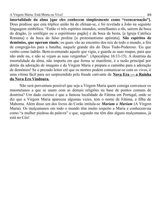 A Virgem Maria: Está Morta ou Viva?
imortalidade da alma [que eles conhecem simplesmente como “reencarnação”].
Deus predisse que esta tríplice união há de efetuar-se, e foi revelada a João na seguinte
linguagem simbólica: “Então vi três espíritos imundos, semelhantes a rãs, saírem da boca
do dragão, [o sortilégio ou o espiritismo pagão] e da boca da besta, [a Igreja Católica
Romana] e da boca do falso profeta [o protestantismo apóstata]. São espíritos de
demônios, que operam sinais; os quais vão ao encontro dos reis de todo o mundo, a fim
de congregá-los para a batalha, naquele grande dia do Deus Todo-Poderoso. Eis que
venho como ladrão. Bem-aventurado aquele que vigia, e guarda as suas roupas, para que
não ande nu, e não se vejam as suas vergonhas”. (Apocalipse 16:13-15). A doutrina da
imortalidade da alma, não importa em que forma se manifeste, é a razão principal por
detrás da adoração de imagens e da Virgem Maria e prepara o caminho para a adoração
de demônios! Se o prezado leitor crê que os mortos podem comunicar-se com os vivos, é
uma vítima fácil para ser surpreendido pela fraude cativante da Nova Era — a Rainha
da Nova Era Vindoura.
Não será porventura possível que seja a Virgem Maria quem consiga convencer os
maometanos a que se unam com as demais religiões na base de pontos comuns de
doutrina? Um dado curioso é que a famosa localidade de Fátima em Portugal, onde se
diz que a Virgem Maria apareceu algumas vezes, tem o nome de Fátima, a filha de
Mahoma. Além disso um dos livros do Corão intitula-se Mariam o Marium (A Virgem
Maria). Os mulçumanos em todo o mundo têm muito respeito a Maria e conhecem-na
como “a mulher piedosa da palavra” e que, segundo me têm dito alguns mulçumanos, já
está no Céu!
89
 