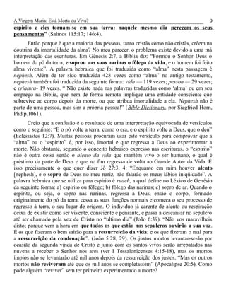 A Virgem Maria: Está Morta ou Viva?
espírito e eles tornam-se em sua terra: naquele mesmo dia perecem os seus
pensamentos” (Salmos 115:17; 146:4).
Então porque é que a maioria das pessoas, tanto cristãs como não cristãs, crêem na
doutrina da imortalidade da alma? No meu parecer, o problema existe devido a uma má
interpretação das escrituras. Em Gênesis 2:7, a Bíblia diz: “Formou o Senhor Deus o
homem do pó da terra, e soprou nas suas narinas o fôlego da vida, e o homem foi feito
alma vivente”. A palavra hebraica que foi traduzida como “alma” nesta passagem é
nephesh. Além de ter sido traduzida 428 vezes como “alma” no antigo testamento,
nephesh também foi traduzida da seguinte forma: vida — 119 vezes; pessoa — 29 vezes;
e criatura- 19 vezes. “ Não existe nada nas palavras traduzidas como ‘alma’ ou em seu
emprego na Bíblia, que nem de forma remota implique uma entidade consciente que
sobrevive ao corpo depois da morte, ou que atribua imortalidade a ela. Nephesh não é
parte de uma pessoa, mas sim a própria pessoa!” (Bible Dictionary, por Siegfried Horn,
Phd p.1061).
Creio que a confusão é o resultado de uma interpretação equivocada de versículos
como o seguinte: “E o pó volte a terra, como o era, e o espírito volte a Deus, que o deu”
(Eclesiastes 12:7). Muitas pessoas procuram usar este versículo para comprovar que a
“alma” ou o “espírito” é, por isso, imortal e que regressa a Deus ao experimentar a
morte. Não obstante, segundo o conceito hebraico expresso nas escrituras, o “espírito”
não é outra coisa senão o alento da vida que mantém vivo o ser humano, o qual é
préstimo da parte de Deus e que no fim regressa de volta ao Grande Autor da Vida. É
isso precisamente o que quer dizer Jô 27:3, 4: “Enquanto em mim houver alento
[nephesh], e o sopro de Deus no meu nariz, não falarão os meus lábios iniqüidade”. A
palavra hebraica que se utiliza para espírito é ruach, a qual define no Léxico de Genésio
da seguinte forma: a) espírito ou fôlego; b) fôlego das narinas; c) sopro de ar. Quando o
espírito, ou seja, o sopro nas narinas, regressa a Deus, então o corpo, formado
originalmente do pó da terra, cessa as suas funções normais e começa o seu processo de
regresso à terra, o seu lugar de origem. O individuo já carente de alento ou respiração
deixa de existir como ser vivente, consciente e pensante, e passa a descansar no sepulcro
até ser chamado pela voz de Cristo no “ultimo dia” (João 6:39). “Não vos maravilheis
disto; porque vem a hora em que todos os que estão nos sepulcros ouvirão a sua voz.
E os que fizeram o bem sairão para a ressurreição da vida; e os que fizeram o mal para
a ressurreição da condenação”. (João 5:28, 29). Os justos mortos levantar-se-ão por
ocasião da segunda vinda de Cristo e junto com os santos vivos serão arrebatados nas
nuvens a receber o Senhor nos ares (ver I Tessalonicenses 4:15-18), mas os mortos
ímpios não se levantarão até mil anos depois da ressurreição dos justos. “Mas os outros
mortos não reviveram até que os mil anos se completassem” (Apocalipse 20:5). Como
pode alguém “reviver” sem ter primeiro experimentado a morte?
9
 