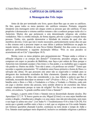 A Virgem Maria: Está Morta ou Viva?
CAPÍTULO 20: EPÍLOGO
A Mensagem dos Três Anjos
Antes de dar por terminado este livro, quero dizer-lhes que eu amo os católicos.
De fato, quase todos os meus parentes são católicos romanos. Portanto, ninguém
interprete esta mensagem como um ataque contra as pessoas que são católicas. O meu
propósito é desmascarar o sistema católico romano e dar a conhecer porque razão ele é o
Anticristo. Muitos dos que pertencem a esta denominação religiosa são cristãos
verdadeiros. Não é a minha intenção, de forma alguma, pôr-me a julgar o coração destas
pessoas. Tenho, sim, querido demonstrar a falsidade do sistema do qual eles são
membros devotos. Creio que isto é muito necessário, particularmente nestes dias em que
o dito sistema está a procurar impor as suas idéias e práticas babilônicas ou pagãs no
mundo inteiro, sob o disfarce de uma Nova Ordem Mundial. Em dias como os nossos,
aplica-se perfeitamente a seguinte declaração bíblica: “Pois os seus pecados se
acumularam até ao Céu” (Apocalipse 18:5).
Muitas vezes os meus próprios pais perguntaram-me: “Porque andas a criticar a
afiliação religiosa e as crenças dos demais?” Creiam-me, prezados amigos, não me
comprazo em expor os pecados de Babilônia, mas faço-o por ordem de Deus porque o
Anticristo tem intentado usurpar o Seu trono e o Seu poder, e as multidões que o seguem
vão perder-se. Outros me dirão: “Isso não é amor, e tu professas ser cristão!” Temos que
recordar o seguinte pensamento: “O verdadeiro amor busca primeiro a honra de Deus e a
salvação das almas. Os que possuem este amor não se esquivarão à verdade para se
abrigarem dos incômodos resultados de falar claramente. Quando as almas estão em
perigo, os ministros de Deus não considerarão o eu, mas falarão a palavra que lhes é
ordenada, recusando desculpar ou atenuar o mal” (Profetas e Reis, p. 138). No campo da
batalha entre o Bem e o Mal, o Verdadeiro e o Falso, a Verdade e a Mentira, onde está
em jogo o destino eterno das pessoas, teria sentido abster-se do escrutínio das falsas
crenças simplesmente porque se trata de religião? No fim de contas, a isso mesmo se
refere, em essência, “o grande conflito entre Cristo e Satanás”!
Amigos, a guerra entre Cristo e Satanás tem-se desenrolado durante séculos. Diz
Apocalipse 12:7, 8: “E houve guerra no céu; Miguel [Cristo] e os seus anjos batalhavam
contra o dragão, e batalhavam o dragão e os seus anjos; mas não prevaleceram, nem mais
o seu lugar se achou nos céus”. [ver Judas 9; 1 Tessalonicenses 4:16 e João 5:26-29]. Foi
assim que o grande conflito entre o bem e o mal, que se originou no Céu sendo Satanás
um formoso querubim chamado Lúcifer, continuou na terra desde o tempo de Adão e
Eva. Satanás usará qualquer meio disponível, inclusive as entidades religiosas e políticas
90
 