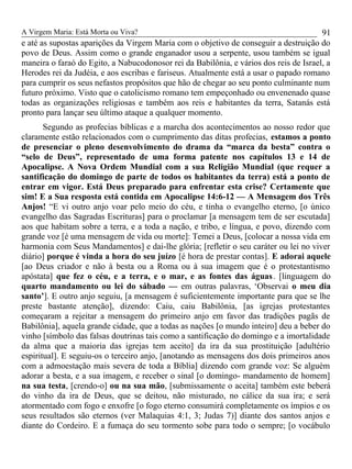 A Virgem Maria: Está Morta ou Viva?
e até as supostas aparições da Virgem Maria com o objetivo de conseguir a destruição do
povo de Deus. Assim como o grande enganador usou a serpente, usou também se igual
maneira o faraó do Egito, a Nabucodonosor rei da Babilônia, e vários dos reis de Israel, a
Herodes rei da Judéia, e aos escribas e fariseus. Atualmente está a usar o papado romano
para cumprir os seus nefastos propósitos que hão de chegar ao seu ponto culminante num
futuro próximo. Visto que o catolicismo romano tem empeçonhado ou envenenado quase
todas as organizações religiosas e também aos reis e habitantes da terra, Satanás está
pronto para lançar seu último ataque a qualquer momento.
Segundo as profecias bíblicas e a marcha dos acontecimentos ao nosso redor que
claramente estão relacionados com o cumprimento das ditas profecias, estamos a ponto
de presenciar o pleno desenvolvimento do drama da “marca da besta” contra o
“selo de Deus”, representado de uma forma patente nos capítulos 13 e 14 de
Apocalipse. A Nova Ordem Mundial com a sua Religião Mundial (que requer a
santificação do domingo de parte de todos os habitantes da terra) está a ponto de
entrar em vigor. Está Deus preparado para enfrentar esta crise? Certamente que
sim! E a Sua resposta está contida em Apocalipse 14:6-12 — A Mensagem dos Três
Anjos! “E vi outro anjo voar pelo meio do céu, e tinha o evangelho eterno, [o único
evangelho das Sagradas Escrituras] para o proclamar [a mensagem tem de ser escutada]
aos que habitam sobre a terra, e a toda a nação, e tribo, e língua, e povo, dizendo com
grande voz [é uma mensagem de vida ou morte]: Temei a Deus, [colocar a nossa vida em
harmonia com Seus Mandamentos] e dai-lhe glória; [refletir o seu caráter ou lei no viver
diário] porque é vinda a hora do seu juízo [é hora de prestar contas]. E adorai aquele
[ao Deus criador e não à besta ou a Roma ou à sua imagem que é o protestantismo
apóstata] que fez o céu, e a terra, e o mar, e as fontes das águas. [linguagem do
quarto mandamento ou lei do sábado — em outras palavras, ‘Observai o meu dia
santo’]. E outro anjo seguiu, [a mensagem é suficientemente importante para que se lhe
preste bastante atenção], dizendo: Caiu, caiu Babilônia, [as igrejas protestantes
começaram a rejeitar a mensagem do primeiro anjo em favor das tradições pagãs de
Babilônia], aquela grande cidade, que a todas as nações [o mundo inteiro] deu a beber do
vinho [símbolo das falsas doutrinas tais como a santificação do domingo e a imortalidade
da alma que a maioria das igrejas tem aceito] da ira da sua prostituição [adultério
espiritual]. E seguiu-os o terceiro anjo, [anotando as mensagens dos dois primeiros anos
com a admoestação mais severa de toda a Bíblia] dizendo com grande voz: Se alguém
adorar a besta, e a sua imagem, e receber o sinal [o domingo- mandamento de homem]
na sua testa, [crendo-o] ou na sua mão, [submissamente o aceita] também este beberá
do vinho da ira de Deus, que se deitou, não misturado, no cálice da sua ira; e será
atormentado com fogo e enxofre [o fogo eterno consumirá completamente os ímpios e os
seus resultados são eternos (ver Malaquias 4:1, 3; Judas 7)] diante dos santos anjos e
diante do Cordeiro. E a fumaça do seu tormento sobe para todo o sempre; [o vocábulo
91
 