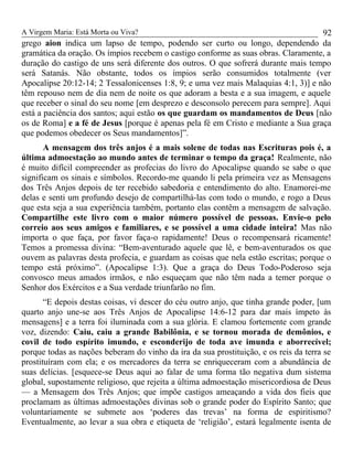 A Virgem Maria: Está Morta ou Viva?
grego aion indica um lapso de tempo, podendo ser curto ou longo, dependendo da
gramática da oração. Os ímpios recebem o castigo conforme as suas obras. Claramente, a
duração do castigo de uns será diferente dos outros. O que sofrerá durante mais tempo
será Satanás. Não obstante, todos os ímpios serão consumidos totalmente (ver
Apocalipse 20:12-14; 2 Tessalonicenses 1:8, 9; e uma vez mais Malaquias 4:1, 3)] e não
têm repouso nem de dia nem de noite os que adoram a besta e a sua imagem, e aquele
que receber o sinal do seu nome [em desprezo e desconsolo perecem para sempre]. Aqui
está a paciência dos santos; aqui estão os que guardam os mandamentos de Deus [não
os de Roma] e a fé de Jesus [porque é apenas pela fé em Cristo e mediante a Sua graça
que podemos obedecer os Seus mandamentos]”.
A mensagem dos três anjos é a mais solene de todas nas Escrituras pois é, a
última admoestação ao mundo antes de terminar o tempo da graça! Realmente, não
é muito difícil compreender as profecias do livro do Apocalipse quando se sabe o que
significam os sinais e símbolos. Recordo-me quando li pela primeira vez as Mensagens
dos Três Anjos depois de ter recebido sabedoria e entendimento do alto. Enamorei-me
delas e senti um profundo desejo de compartilhá-las com todo o mundo, e rogo a Deus
que esta seja a sua experiência também, portanto elas contêm a mensagem de salvação.
Compartilhe este livro com o maior número possível de pessoas. Envie-o pelo
correio aos seus amigos e familiares, e se possível a uma cidade inteira! Mas não
importa o que faça, por favor faça-o rapidamente! Deus o recompensará ricamente!
Temos a promessa divina: “Bem-aventurado aquele que lê, e bem-aventurados os que
ouvem as palavras desta profecia, e guardam as coisas que nela estão escritas; porque o
tempo está próximo”. (Apocalipse 1:3). Que a graça do Deus Todo-Poderoso seja
convosco meus amados irmãos, e não esqueçam que não têm nada a temer porque o
Senhor dos Exércitos e a Sua verdade triunfarão no fim.
“E depois destas coisas, vi descer do céu outro anjo, que tinha grande poder, [um
quarto anjo une-se aos Três Anjos de Apocalipse 14:6-12 para dar mais ímpeto às
mensagens] e a terra foi iluminada com a sua glória. E clamou fortemente com grande
voz, dizendo: Caiu, caiu a grande Babilônia, e se tornou morada de demônios, e
covil de todo espírito imundo, e esconderijo de toda ave imunda e aborrecível;
porque todas as nações beberam do vinho da ira da sua prostituição, e os reis da terra se
prostituíram com ela; e os mercadores da terra se enriqueceram com a abundância de
suas delícias. [esquece-se Deus aqui ao falar de uma forma tão negativa dum sistema
global, supostamente religioso, que rejeita a última admoestação misericordiosa de Deus
— a Mensagem dos Três Anjos; que impõe castigos ameaçando a vida dos fieis que
proclamam as últimas admoestações divinas sob o grande poder do Espírito Santo; que
voluntariamente se submete aos ‘poderes das trevas’ na forma de espiritismo?
Eventualmente, ao levar a sua obra e etiqueta de ‘religião’, estará legalmente isenta de
92
 