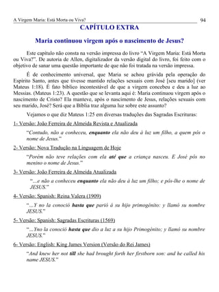 A Virgem Maria: Está Morta ou Viva?
CAPÍTULO EXTRA
Maria continuou virgem após o nascimento de Jesus?
Este capítulo não consta na versão impressa do livro “A Virgem Maria: Está Morta
ou Viva?”. De autoria de Allen, digitalizador da versão digital do livro, foi feito com o
objetivo de sanar uma questão importante de que não foi tratada na versão impressa.
É de conhecimento universal, que Maria se achou grávida pela operação do
Espírito Santo, antes que tivesse mantido relações sexuais com José [seu marido] (ver
Mateus 1:18). É fato bíblico incontestável de que a virgem concebeu e deu a luz ao
Messias. (Mateus 1:23). A questão que se levanta aqui é: Maria continuou virgem após o
nascimento de Cristo? Ela manteve, após o nascimento de Jesus, relações sexuais com
seu marido, José? Será que a Bíblia traz alguma luz sobre este assunto?
Vejamos o que diz Mateus 1:25 em diversas traduções das Sagradas Escrituras:
1- Versão: João Ferreira de Almeida Revista e Atualizada
“Contudo, não a conheceu, enquanto ela não deu à luz um filho, a quem pôs o
nome de Jesus.”
2- Versão: Nova Tradução na Linguagem de Hoje
“Porém não teve relações com ela até que a criança nasceu. E José pôs no
menino o nome de Jesus.”
3- Versão: João Ferreira de Almeida Atualizada
“…e não a conheceu enquanto ela não deu à luz um filho; e pôs-lhe o nome de
JESUS.”
4- Versão: Spanish: Reina Valera (1909)
“…Y no la conoció hasta que parió á su hijo primogénito: y llamó su nombre
JESUS.”
5- Versão: Spanish: Sagradas Escrituras (1569)
“…Yno la conoció hasta que dio a luz a su hijo Primogénito; y llamó su nombre
JESUS.”
6- Versão: English: King James Version (Versão do Rei James)
“And knew her not till she had brought forth her firstborn son: and he called his
name JESUS.”
94
 