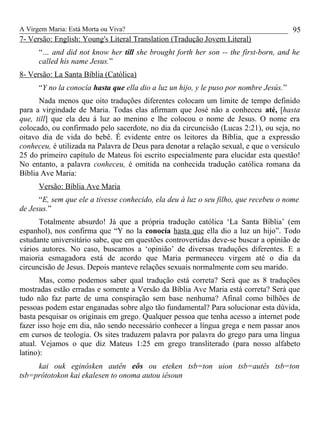 A Virgem Maria: Está Morta ou Viva?
7- Versão: English: Young's Literal Translation (Tradução Jovem Literal)
“… and did not know her till she brought forth her son -- the first-born, and he
called his name Jesus.”
8- Versão: La Santa Bíblia (Católica)
“Y no la conocía hasta que ella dio a luz un hijo, y le puso por nombre Jesús.”
Nada menos que oito traduções diferentes colocam um limite de tempo definido
para a virgindade de Maria. Todas elas afirmam que José não a conheceu até, [hasta
que, till] que ela deu á luz ao menino e lhe colocou o nome de Jesus. O nome era
colocado, ou confirmado pelo sacerdote, no dia da circuncisão (Lucas 2:21), ou seja, no
oitavo dia de vida do bebê. É evidente entre os leitores da Bíblia, que a expressão
conheceu, é utilizada na Palavra de Deus para denotar a relação sexual, e que o versículo
25 do primeiro capítulo de Mateus foi escrito especialmente para elucidar esta questão!
No entanto, a palavra conheceu, é omitida na conhecida tradução católica romana da
Bíblia Ave Maria:
Versão: Bíblia Ave Maria
“E, sem que ele a tivesse conhecido, ela deu à luz o seu filho, que recebeu o nome
de Jesus.”
Totalmente absurdo! Já que a própria tradução católica ‘La Santa Bíblia’ (em
espanhol), nos confirma que “Y no la conocía hasta que ella dio a luz un hijo”. Todo
estudante universitário sabe, que em questões controvertidas deve-se buscar a opinião de
vários autores. No caso, buscamos a ‘opinião’ de diversas traduções diferentes. E a
maioria esmagadora está de acordo que Maria permaneceu virgem até o dia da
circuncisão de Jesus. Depois manteve relações sexuais normalmente com seu marido.
Mas, como podemos saber qual tradução está correta? Será que as 8 traduções
mostradas estão erradas e somente a Versão da Bíblia Ave Maria está correta? Será que
tudo não faz parte de uma conspiração sem base nenhuma? Afinal como bilhões de
pessoas podem estar enganadas sobre algo tão fundamental? Para solucionar esta dúvida,
basta pesquisar os originais em grego. Qualquer pessoa que tenha acesso a internet pode
fazer isso hoje em dia, não sendo necessário conhecer a língua grega e nem passar anos
em cursos de teologia. Os sites traduzem palavra por palavra do grego para uma língua
atual. Vejamos o que diz Mateus 1:25 em grego transliterado (para nosso alfabeto
latino):
kai ouk eginôsken autên eôs ou eteken tsb=ton uion tsb=autês tsb=ton
tsb=prôtotokon kai ekalesen to onoma autou iêsoun
95
 
