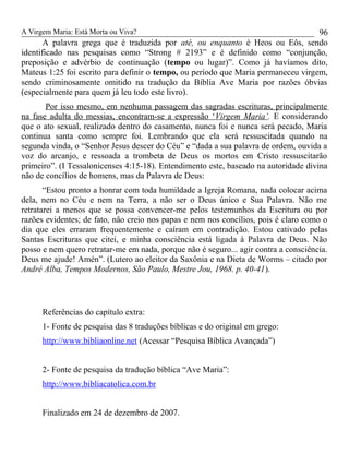 A Virgem Maria: Está Morta ou Viva?
A palavra grega que é traduzida por até, ou enquanto é Heos ou Eôs, sendo
identificado nas pesquisas como “Strong # 2193” e é definido como “conjunção,
preposição e advérbio de continuação (tempo ou lugar)”. Como já havíamos dito,
Mateus 1:25 foi escrito para definir o tempo, ou período que Maria permaneceu virgem,
sendo criminosamente omitido na tradução da Bíblia Ave Maria por razões óbvias
(especialmente para quem já leu todo este livro).
Por isso mesmo, em nenhuma passagem das sagradas escrituras, principalmente
na fase adulta do messias, encontram-se a expressão ‘Virgem Maria’. E considerando
que o ato sexual, realizado dentro do casamento, nunca foi e nunca será pecado, Maria
continua santa como sempre foi. Lembrando que ela será ressuscitada quando na
segunda vinda, o “Senhor Jesus descer do Céu” e “dada a sua palavra de ordem, ouvida a
voz do arcanjo, e ressoada a trombeta de Deus os mortos em Cristo ressuscitarão
primeiro”. (I Tessalonicenses 4:15-18). Entendimento este, baseado na autoridade divina
não de concílios de homens, mas da Palavra de Deus:
“Estou pronto a honrar com toda humildade a Igreja Romana, nada colocar acima
dela, nem no Céu e nem na Terra, a não ser o Deus único e Sua Palavra. Não me
retratarei a menos que se possa convencer-me pelos testemunhos da Escritura ou por
razões evidentes; de fato, não creio nos papas e nem nos concílios, pois é claro como o
dia que eles erraram frequentemente e caíram em contradição. Estou cativado pelas
Santas Escrituras que citei, e minha consciência está ligada à Palavra de Deus. Não
posso e nem quero retratar-me em nada, porque não é seguro... agir contra a consciência.
Deus me ajude! Amén”. (Lutero ao eleitor da Saxônia e na Dieta de Worms – citado por
André Alba, Tempos Modernos, São Paulo, Mestre Jou, 1968. p. 40-41).
Referências do capítulo extra:
1- Fonte de pesquisa das 8 traduções bíblicas e do original em grego:
http://www.bibliaonline.net (Acessar “Pesquisa Bíblica Avançada”)
2- Fonte de pesquisa da tradução bíblica “Ave Maria”:
http://www.bibliacatolica.com.br
Finalizado em 24 de dezembro de 2007.
96
 