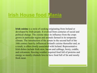Irish House food Mania
Irish cuisine is a style of cooking originating from Ireland or
developed by Irish people. It evolved from centuries of social and
political change. The cuisine takes its influence from the crops
grown in particular region and animals farmed in its temperate
climate. The introduction of the potato in the second half of the
16th century heavily influenced Ireland's cuisine thereafter and, as
a result, is often closely associated with Ireland. Representative
Irish dishes include Irish stew, bacon and cabbage, boxty, coddle,
and colcannon, freezing weather required food full of proteins and
energy so mostly clientele love to have food full of fat and mostly
fresh meat.
 