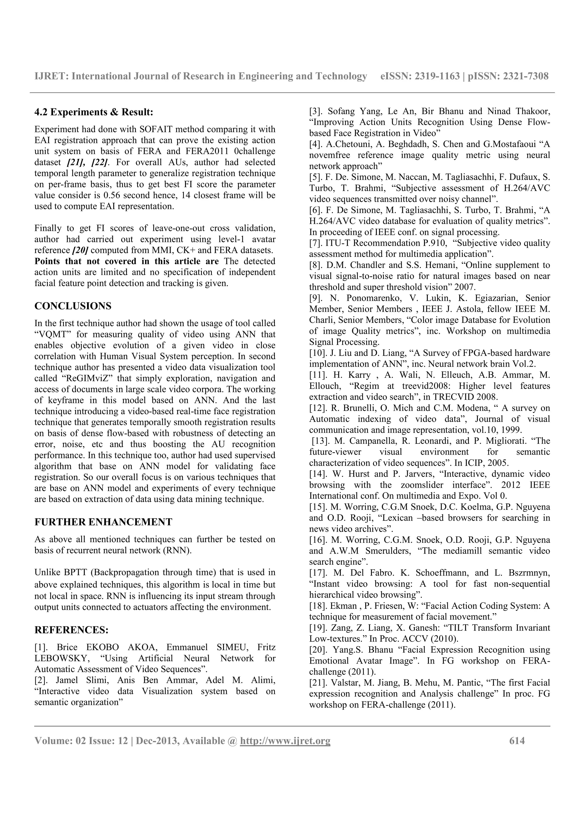 IJRET: International Journal of Research in Engineering and Technology eISSN: 2319-1163 | pISSN: 2321-7308
__________________________________________________________________________________________
Volume: 02 Issue: 12 | Dec-2013, Available @ http://www.ijret.org 614
4.2 Experiments & Result:
Experiment had done with SOFAIT method comparing it with
EAI registration approach that can prove the existing action
unit system on basis of FERA and FERA2011 0challenge
dataset [21], [22]. For overall AUs, author had selected
temporal length parameter to generalize registration technique
on per-frame basis, thus to get best FI score the parameter
value consider is 0.56 second hence, 14 closest frame will be
used to compute EAI representation.
Finally to get FI scores of leave-one-out cross validation,
author had carried out experiment using level-1 avatar
reference [20] computed from MMI, CK+ and FERA datasets.
Points that not covered in this article are The detected
action units are limited and no specification of independent
facial feature point detection and tracking is given.
CONCLUSIONS
In the first technique author had shown the usage of tool called
“VQMT” for measuring quality of video using ANN that
enables objective evolution of a given video in close
correlation with Human Visual System perception. In second
technique author has presented a video data visualization tool
called “ReGIMviZ” that simply exploration, navigation and
access of documents in large scale video corpora. The working
of keyframe in this model based on ANN. And the last
technique introducing a video-based real-time face registration
technique that generates temporally smooth registration results
on basis of dense flow-based with robustness of detecting an
error, noise, etc and thus boosting the AU recognition
performance. In this technique too, author had used supervised
algorithm that base on ANN model for validating face
registration. So our overall focus is on various techniques that
are base on ANN model and experiments of every technique
are based on extraction of data using data mining technique.
FURTHER ENHANCEMENT
As above all mentioned techniques can further be tested on
basis of recurrent neural network (RNN).
Unlike BPTT (Backpropagation through time) that is used in
above explained techniques, this algorithm is local in time but
not local in space. RNN is influencing its input stream through
output units connected to actuators affecting the environment.
REFERENCES:
[1]. Brice EKOBO AKOA, Emmanuel SIMEU, Fritz
LEBOWSKY, “Using Artificial Neural Network for
Automatic Assessment of Video Sequences”.
[2]. Jamel Slimi, Anis Ben Ammar, Adel M. Alimi,
“Interactive video data Visualization system based on
semantic organization”
[3]. Sofang Yang, Le An, Bir Bhanu and Ninad Thakoor,
“Improving Action Units Recognition Using Dense Flow-
based Face Registration in Video”
[4]. A.Chetouni, A. Beghdadh, S. Chen and G.Mostafaoui “A
novemfree reference image quality metric using neural
network approach”
[5]. F. De. Simone, M. Naccan, M. Tagliasachhi, F. Dufaux, S.
Turbo, T. Brahmi, “Subjective assessment of H.264/AVC
video sequences transmitted over noisy channel”.
[6]. F. De Simone, M. Tagliasachhi, S. Turbo, T. Brahmi, “A
H.264/AVC video database for evaluation of quality metrics”.
In proceeding of IEEE conf. on signal processing.
[7]. ITU-T Recommendation P.910, “Subjective video quality
assessment method for multimedia application”.
[8]. D.M. Chandler and S.S. Hemani, “Online supplement to
visual signal-to-noise ratio for natural images based on near
threshold and super threshold vision” 2007.
[9]. N. Ponomarenko, V. Lukin, K. Egiazarian, Senior
Member, Senior Members , IEEE J. Astola, fellow IEEE M.
Charli, Senior Members, “Color image Database for Evolution
of image Quality metrics”, inc. Workshop on multimedia
Signal Processing.
[10]. J. Liu and D. Liang, “A Survey of FPGA-based hardware
implementation of ANN”, inc. Neural network brain Vol.2.
[11]. H. Karry , A. Wali, N. Elleuch, A.B. Ammar, M.
Ellouch, “Regim at treevid2008: Higher level features
extraction and video search”, in TRECVID 2008.
[12]. R. Brunelli, O. Mich and C.M. Modena, “ A survey on
Automatic indexing of video data”, Journal of visual
communication and image representation, vol.10, 1999.
[13]. M. Campanella, R. Leonardi, and P. Migliorati. “The
future-viewer visual environment for semantic
characterization of video sequences”. In ICIP, 2005.
[14]. W. Hurst and P. Jarvers, “Interactive, dynamic video
browsing with the zoomslider interface”. 2012 IEEE
International conf. On multimedia and Expo. Vol 0.
[15]. M. Worring, C.G.M Snoek, D.C. Koelma, G.P. Nguyena
and O.D. Rooji, “Lexican –based browsers for searching in
news video archives”.
[16]. M. Worring, C.G.M. Snoek, O.D. Rooji, G.P. Nguyena
and A.W.M Smerulders, “The mediamill semantic video
search engine”.
[17]. M. Del Fabro. K. Schoeffmann, and L. Bszrmnyn,
“Instant video browsing: A tool for fast non-sequential
hierarchical video browsing”.
[18]. Ekman , P. Friesen, W: “Facial Action Coding System: A
technique for measurement of facial movement.”
[19]. Zang, Z. Liang, X. Ganesh: “TILT Transform Invariant
Low-textures.” In Proc. ACCV (2010).
[20]. Yang.S. Bhanu “Facial Expression Recognition using
Emotional Avatar Image”. In FG workshop on FERA-
challenge (2011).
[21]. Valstar, M. Jiang, B. Mehu, M. Pantic, “The first Facial
expression recognition and Analysis challenge” In proc. FG
workshop on FERA-challenge (2011).
 