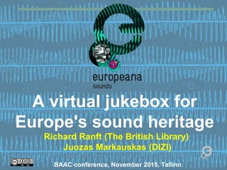 A virtual jukebox for
Europe's sound heritage
Richard Ranft (The British Library)
Juozas Markauskas (DIZI)
BAAC conference, November 2015, Tallinn
 