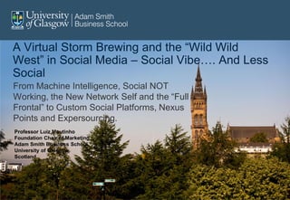 A Virtual Storm Brewing and the “Wild Wild
West” in Social Media – Social Vibe…. And Less
Social
From Machine Intelligence, Social NOT
Working, the New Network Self and the “Full
Frontal” to Custom Social Platforms, Nexus
Points and Expersourcing.
Professor Luiz Moutinho
Foundation Chair of Marketing
Adam Smith Business School
University of Glasgow,
Scotland.
 