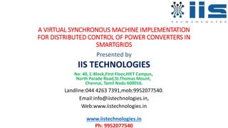A VIRTUAL SYNCHRONOUS MACHINE IMPLEMENTATION
FOR DISTRIBUTED CONTROL OF POWER CONVERTERS IN
SMARTGRIDS
Presented by
IIS TECHNOLOGIES
No: 40, C-Block,First Floor,HIET Campus,
North Parade Road,St.Thomas Mount,
Chennai, Tamil Nadu 600016.
Landline:044 4263 7391,mob:9952077540.
Email:info@iistechnologies.in,
Web:www.iistechnologies.in
www.iistechnologies.in
Ph: 9952077540
 