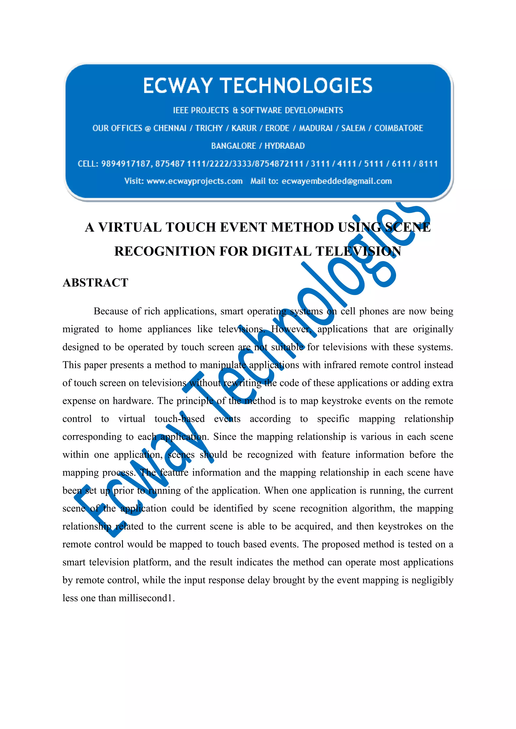 A VIRTUAL TOUCH EVENT METHOD USING SCENE
RECOGNITION FOR DIGITAL TELEVISION
ABSTRACT
Because of rich applications, smart operating systems on cell phones are now being
migrated to home appliances like televisions. However, applications that are originally
designed to be operated by touch screen are not suitable for televisions with these systems.
This paper presents a method to manipulate applications with infrared remote control instead
of touch screen on televisions without rewriting the code of these applications or adding extra
expense on hardware. The principle of the method is to map keystroke events on the remote
control to virtual touch-based events according to specific mapping relationship
corresponding to each application. Since the mapping relationship is various in each scene
within one application, scenes should be recognized with feature information before the
mapping process. The feature information and the mapping relationship in each scene have
been set up prior to running of the application. When one application is running, the current
scene of the application could be identified by scene recognition algorithm, the mapping
relationship related to the current scene is able to be acquired, and then keystrokes on the
remote control would be mapped to touch based events. The proposed method is tested on a
smart television platform, and the result indicates the method can operate most applications
by remote control, while the input response delay brought by the event mapping is negligibly
less one than millisecond1.

 