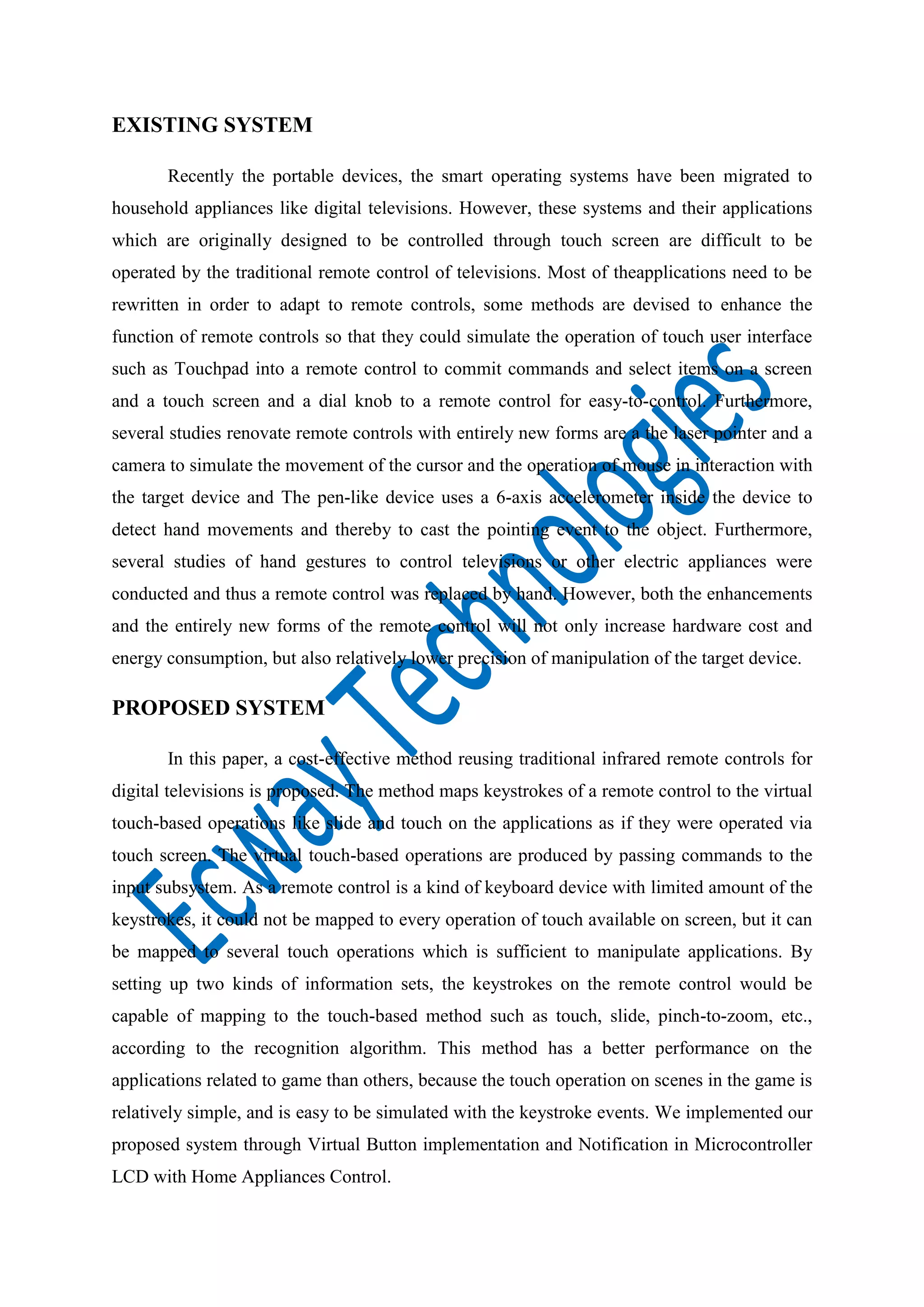 EXISTING SYSTEM
Recently the portable devices, the smart operating systems have been migrated to
household appliances like digital televisions. However, these systems and their applications
which are originally designed to be controlled through touch screen are difficult to be
operated by the traditional remote control of televisions. Most of theapplications need to be
rewritten in order to adapt to remote controls, some methods are devised to enhance the
function of remote controls so that they could simulate the operation of touch user interface
such as Touchpad into a remote control to commit commands and select items on a screen
and a touch screen and a dial knob to a remote control for easy-to-control. Furthermore,
several studies renovate remote controls with entirely new forms are a the laser pointer and a
camera to simulate the movement of the cursor and the operation of mouse in interaction with
the target device and The pen-like device uses a 6-axis accelerometer inside the device to
detect hand movements and thereby to cast the pointing event to the object. Furthermore,
several studies of hand gestures to control televisions or other electric appliances were
conducted and thus a remote control was replaced by hand. However, both the enhancements
and the entirely new forms of the remote control will not only increase hardware cost and
energy consumption, but also relatively lower precision of manipulation of the target device.

PROPOSED SYSTEM
In this paper, a cost-effective method reusing traditional infrared remote controls for
digital televisions is proposed. The method maps keystrokes of a remote control to the virtual
touch-based operations like slide and touch on the applications as if they were operated via
touch screen. The virtual touch-based operations are produced by passing commands to the
input subsystem. As a remote control is a kind of keyboard device with limited amount of the
keystrokes, it could not be mapped to every operation of touch available on screen, but it can
be mapped to several touch operations which is sufficient to manipulate applications. By
setting up two kinds of information sets, the keystrokes on the remote control would be
capable of mapping to the touch-based method such as touch, slide, pinch-to-zoom, etc.,
according to the recognition algorithm. This method has a better performance on the
applications related to game than others, because the touch operation on scenes in the game is
relatively simple, and is easy to be simulated with the keystroke events. We implemented our
proposed system through Virtual Button implementation and Notification in Microcontroller
LCD with Home Appliances Control.

 