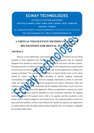 A VIRTUAL TOUCH EVENT METHOD USING SCENE
RECOGNITION FOR DIGITAL TELEVISION
ABSTRACT
Because of rich applications, smart operating systems on cell phones are now being
migrated to home appliances like televisions. However, applications that are originally
designed to be operated by touch screen are not suitable for televisions with these systems.
This paper presents a method to manipulate applications with infrared remote control instead
of touch screen on televisions without rewriting the code of these applications or adding extra
expense on hardware. The principle of the method is to map keystroke events on the remote
control to virtual touch-based events according to specific mapping relationship
corresponding to each application. Since the mapping relationship is various in each scene
within one application, scenes should be recognized with feature information before the
mapping process. The feature information and the mapping relationship in each scene have
been set up prior to running of the application. When one application is running, the current
scene of the application could be identified by scene recognition algorithm, the mapping
relationship related to the current scene is able to be acquired, and then keystrokes on the
remote control would be mapped to touch based events. The proposed method is tested on a
smart television platform, and the result indicates the method can operate most applications
by remote control, while the input response delay brought by the event mapping is negligibly
less one than millisecond1.

 