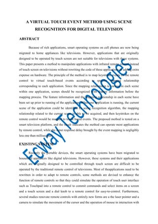 A VIRTUAL TOUCH EVENT METHOD USING SCENE
RECOGNITION FOR DIGITAL TELEVISION
ABSTRACT
Because of rich applications, smart operating systems on cell phones are now being
migrated to home appliances like televisions. However, applications that are originally
designed to be operated by touch screen are not suitable for televisions with these systems.
This paper presents a method to manipulate applications with infrared remote control instead
of touch screen on televisions without rewriting the code of these applications or adding extra
expense on hardware. The principle of the method is to map keystroke events on the remote
control to virtual touch-based events according to specific mapping relationship
corresponding to each application. Since the mapping relationship is various in each scene
within one application, scenes should be recognized with feature information before the
mapping process. The feature information and the mapping relationship in each scene have
been set up prior to running of the application. When one application is running, the current
scene of the application could be identified by scene recognition algorithm, the mapping
relationship related to the current scene is able to be acquired, and then keystrokes on the
remote control would be mapped to touch based events. The proposed method is tested on a
smart television platform, and the result indicates the method can operate most applications
by remote control, while the input response delay brought by the event mapping is negligibly
less one than millisecond1.

EXISTING SYSTEM
Recently the portable devices, the smart operating systems have been migrated to
household appliances like digital televisions. However, these systems and their applications
which are originally designed to be controlled through touch screen are difficult to be
operated by the traditional remote control of televisions. Most of theapplications need to be
rewritten in order to adapt to remote controls, some methods are devised to enhance the
function of remote controls so that they could simulate the operation of touch user interface
such as Touchpad into a remote control to commit commands and select items on a screen
and a touch screen and a dial knob to a remote control for easy-to-control. Furthermore,
several studies renovate remote controls with entirely new forms are a the laser pointer and a
camera to simulate the movement of the cursor and the operation of mouse in interaction with

 