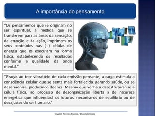 A importância do pensamento
“Os pensamentos que se originam no
ser espiritual, à medida que se
transferem para as áreas da sensação,
da emoção e da ação, imprimem os
seus conteúdos nas (…) células de
energia que os executam na forma
física, estabelecendo os resultados
conforme a qualidade da onda
mental.”
“Graças ao teor vibratório de cada emissão pensante, a carga estimula a
consciência celular que se sente mais fortalecida, gerando saúde, ou se
desarmoniza, produzindo doença. Mesmo que venha a desestruturar-se a
célula física, no processo de desorganização liberta a de natureza
energética que influenciará os futuros mecanismos de equilíbrio ou de
desajustes do ser humano.”
Divaldo Pereira Franco / Dias Gloriosos
 