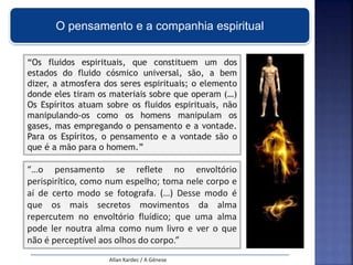 O pensamento e a companhia espiritual
“…o pensamento se reflete no envoltório
perispirítico, como num espelho; toma nele corpo e
aí de certo modo se fotografa. (…) Desse modo é
que os mais secretos movimentos da alma
repercutem no envoltório fluídico; que uma alma
pode ler noutra alma como num livro e ver o que
não é perceptível aos olhos do corpo.”
Allan Kardec / A Génese
“Os fluidos espirituais, que constituem um dos
estados do fluido cósmico universal, são, a bem
dizer, a atmosfera dos seres espirituais; o elemento
donde eles tiram os materiais sobre que operam (…)
Os Espíritos atuam sobre os fluidos espirituais, não
manipulando-os como os homens manipulam os
gases, mas empregando o pensamento e a vontade.
Para os Espíritos, o pensamento e a vontade são o
que é a mão para o homem.”
 