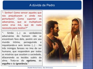 A dúvida de Pedro
“- Senhor! Como vencer aqueles que
nos prejudicaram e ainda nos
perturbam? Como suportar os
adversários, que se multiplicam
como erva má, que de nada
necessita para medrar?”
“- Simão (…) os verdadeiros
adversários do homem não se
encontram fora dele, porém em seu
mundo íntimo, perseguindo e
inquietando-o sem termo (…) - Há
três inimigos ferozes no imo do ser
humano, que respondem por todas
as misérias que assolam a sociedade,
dilacerando os tecidos subtis da
alma. Trata-se do egoísmo, do
orgulho e da ignorância.”
Divaldo Pereira Franco, Dias Venturosos
 