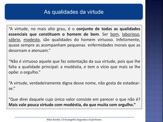 “A virtude, no mais alto grau, é o conjunto de todas as qualidades
essenciais que constituem o homem de bem. Ser bom, laborioso,
sóbrio, modesto, são qualidades do homem virtuoso. Infelizmente,
quase sempre as acompanham pequenas enfermidades morais que as
desornam e atenuam.”
“Não é virtuoso aquele que faz ostentação da sua virtude, pois que lhe
falta a qualidade principal: a modéstia, e tem o vício que mais se lhe
opõe: o orgulho.”
“A virtude, verdadeiramente digna desse nome, não gosta de estadear-
se.”
“Que direi daquele cujo único valor consiste em parecer o que não é?
Mais vale pouca virtude com modéstia, do que muita com orgulho.”
Allan Kardec / O Evangelho Segundo o Espiritismo
As qualidades da virtude
 