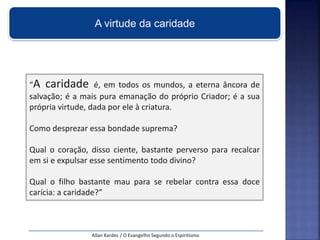 “A caridade é, em todos os mundos, a eterna âncora de
salvação; é a mais pura emanação do próprio Criador; é a sua
própria virtude, dada por ele à criatura.
Como desprezar essa bondade suprema?
Qual o coração, disso ciente, bastante perverso para recalcar
em si e expulsar esse sentimento todo divino?
Qual o filho bastante mau para se rebelar contra essa doce
carícia: a caridade?”
Allan Kardec / O Evangelho Segundo o Espiritismo
A virtude da caridade
 