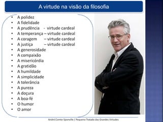 • A polidez
• A fidelidade
• A prudência - virtude cardeal
• A temperança – virtude cardeal
• A coragem – virtude cardeal
• A justiça – virtude cardeal
• A generosidade
• A compaixão
• A misericórdia
• A gratidão
• A humildade
• A simplicidade
• A tolerância
• A pureza
• A doçura
• A boa-fé
• O humor
• O amor
André Comte-Sponville / Pequeno Tratado das Grandes Virtudes
A virtude na visão da filosofia
 