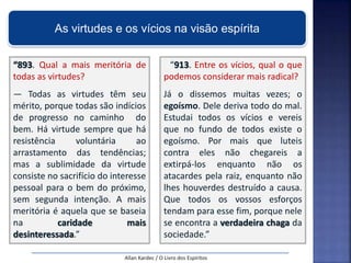 “893. Qual a mais meritória de
todas as virtudes?
— Todas as virtudes têm seu
mérito, porque todas são indícios
de progresso no caminho do
bem. Há virtude sempre que há
resistência voluntária ao
arrastamento das tendências;
mas a sublimidade da virtude
consiste no sacrifício do interesse
pessoal para o bem do próximo,
sem segunda intenção. A mais
meritória é aquela que se baseia
na caridade mais
desinteressada.”
“913. Entre os vícios, qual o que
podemos considerar mais radical?
Já o dissemos muitas vezes; o
egoísmo. Dele deriva todo do mal.
Estudai todos os vícios e vereis
que no fundo de todos existe o
egoísmo. Por mais que luteis
contra eles não chegareis a
extirpá-los enquanto não os
atacardes pela raiz, enquanto não
lhes houverdes destruído a causa.
Que todos os vossos esforços
tendam para esse fim, porque nele
se encontra a verdadeira chaga da
sociedade.”
Allan Kardec / O Livro dos Espíritos
As virtudes e os vícios na visão espírita
 