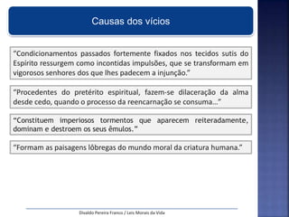 Causas dos vícios
“Condicionamentos passados fortemente fixados nos tecidos sutis do
Espírito ressurgem como incontidas impulsões, que se transformam em
vigorosos senhores dos que lhes padecem a injunção.”
Divaldo Pereira Franco / Leis Morais da Vida
“Procedentes do pretérito espiritual, fazem-se dilaceração da alma
desde cedo, quando o processo da reencarnação se consuma…”
“Constituem imperiosos tormentos que aparecem reiteradamente,
dominam e destroem os seus êmulos.”
“Formam as paisagens lôbregas do mundo moral da criatura humana.”
 