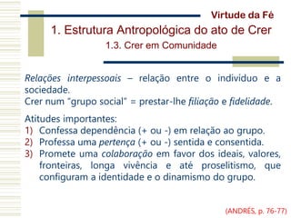 1. Estrutura Antropológica do ato de Crer
1.3. Crer em Comunidade
Relações interpessoais – relação entre o indivíduo e a
sociedade.
Crer num “grupo social” = prestar-lhe filiação e fidelidade.
Atitudes importantes:
1) Confessa dependência (+ ou -) em relação ao grupo.
2) Professa uma pertença (+ ou -) sentida e consentida.
3) Promete uma colaboração em favor dos ideais, valores,
fronteiras, longa vivência e até proselitismo, que
configuram a identidade e o dinamismo do grupo.
Virtude da Fé
(ANDRÉS, p. 76-77)
 