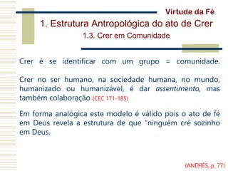 1. Estrutura Antropológica do ato de Crer
1.3. Crer em Comunidade
Crer é se identificar com um grupo = comunidade.
Crer no ser humano, na sociedade humana, no mundo,
humanizado ou humanizável, é dar assentimento, mas
também colaboração (CEC 171-185)
Em forma analógica este modelo é válido pois o ato de fé
em Deus revela a estrutura de que “ninguém crê sozinho
em Deus.
Virtude da Fé
(ANDRÉS, p. 77)
 