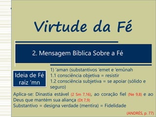 1. Estrutura Antropológica do ato de Crer
2. Mensagem Bíblica Sobre a Fé
Virtude da Fé
Ideia de Fé
raíz ‘mn
1) ‘aman (substantivos ‘emet e ‘emûnah
1.1 consciência objetiva = resistir
1.2 consciência subjetiva = se apoiar (sólido e
seguro)
Aplica-se: Dinastia estável (2 Sm 7,16), ao coração fiel (Ne 9,8) e ao
Deus que mantém sua aliança (Dt 7,9)
Substantivo = designa verdade (mentira) = Fidelidade
(ANDRÉS, p. 77)
 
