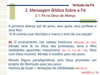 2. Mensagem Bíblica Sobre a Fé
2.1. Fé no Deus da Aliança
A primeira aliança; pai do povo, seus guias, seus profetas e
seus fieis.
“A fé orienta suas decisões e marca o tom de sua oração”
A) O ensinamento nos relatos históricos (Abraaão, Gn 15,6).
Abraão teve fé no Deus das promessas; terra e filho
(realidades aparentes impossíveis) (Gn 12, 1-4; Hb 11,8), fiava
num Deus invisível. Abraão é modelo para seu povo.
Moisés (figura paradigmática), pois Deus prometeu um
projeto de libertação para seu povo.
História de Israel = tentações de infidelidade (Nm 20,12)
Virtude da Fé
(ANDRÉS, p. 78)
 