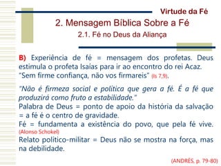 2. Mensagem Bíblica Sobre a Fé
2.1. Fé no Deus da Aliança
B) Experiência de fé = mensagem dos profetas. Deus
estimula o profeta Isaías para ir ao encontro do rei Acaz.
“Sem firme confiança, não vos firmareis” (Is 7,9).
“Não é firmeza social e política que gera a fé. É a fé que
produzirá como fruto a estabilidade.”
Palabra de Deus = ponto de apoio da história da salvação
= a fé é o centro de gravidade.
Fé = fundamenta a existência do povo, que pela fé vive.
(Alonso Schokel)
Relato político-militar = Deus não se mostra na força, mas
na debilidade.
Virtude da Fé
(ANDRÉS, p. 79-80)
 