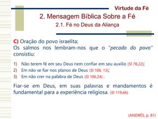 2. Mensagem Bíblica Sobre a Fé
2.1. Fé no Deus da Aliança
C) Oração do povo israelita;
Os salmos nos lembram-nos que o “pecado do povo”
consistiu:
1) Não terem fé em seu Deus nem confiar em seu auxílio (Sl 78,22);
2) Em não se fiar nos planos de Deus (Sl 106, 13);
3) Em não crer na palabra de Deus (Sl 106,24) ;
Fiar-se em Deus, em suas palavras e mandamentos é
fundamental para a experiência religiosa. (Sl 119,66)
Virtude da Fé
(ANDRÉS, p. 81)
 