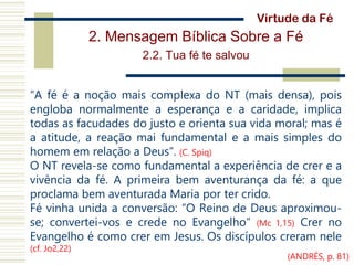 2. Mensagem Bíblica Sobre a Fé
2.2. Tua fé te salvou
“A fé é a noção mais complexa do NT (mais densa), pois
engloba normalmente a esperança e a caridade, implica
todas as facudades do justo e orienta sua vida moral; mas é
a atitude, a reação mai fundamental e a mais simples do
homem em relação a Deus”. (C. Spiq)
O NT revela-se como fundamental a experiência de crer e a
vivência da fé. A primeira bem aventurança da fé: a que
proclama bem aventurada Maria por ter crido.
Fé vinha unida a conversão: “O Reino de Deus aproximou-
se; convertei-vos e crede no Evangelho” (Mc 1,15) Crer no
Evangelho é como crer em Jesus. Os discípulos creram nele
(cf. Jo2,22)
Virtude da Fé
(ANDRÉS, p. 81)
 