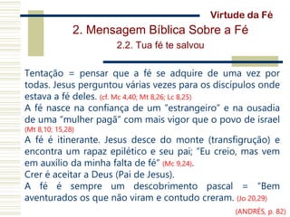 2. Mensagem Bíblica Sobre a Fé
2.2. Tua fé te salvou
Tentação = pensar que a fé se adquire de uma vez por
todas. Jesus perguntou várias vezes para os discípulos onde
estava a fé deles. (cf. Mc 4,40; Mt 8,26; Lc 8,25)
A fé nasce na confiança de um “estrangeiro” e na ousadia
de uma “mulher pagã” com mais vigor que o povo de israel
(Mt 8,10; 15,28)
A fé é itinerante. Jesus desce do monte (transfigrução) e
encontra um rapaz epilético e seu pai; “Eu creio, mas vem
em auxílio da minha falta de fé” (Mc 9,24).
Crer é aceitar a Deus (Pai de Jesus).
A fé é sempre um descobrimento pascal = “Bem
aventurados os que não viram e contudo creram. (Jo 20,29)
Virtude da Fé
(ANDRÉS, p. 82)
 
