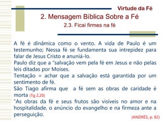 2. Mensagem Bíblica Sobre a Fé
2.3. Ficai firmes na fé
A fé é dinâmica como o vento. A vida de Paulo é um
testemunho; Nessa fé se fundamenta sua intrepidez para
falar de Jesus Cristo e anuniá-lo.
Paulo diz que a “salvação vem pela fé em Jesus e não pelas
leis ditadas por Moises.
Tentação = achar que a salvação está garantida por um
sentimento de fé.
São Tiago afirma que a fé sem as obras de caridade é
morta (Tg 2,20)
“As obras da fé e seus frutos são visíveis no amor e na
hospitalidade, o anúncio do evangelho e na firmeza ante a
perseguição.
Virtude da Fé
(ANDRÉS, p. 82)
 
